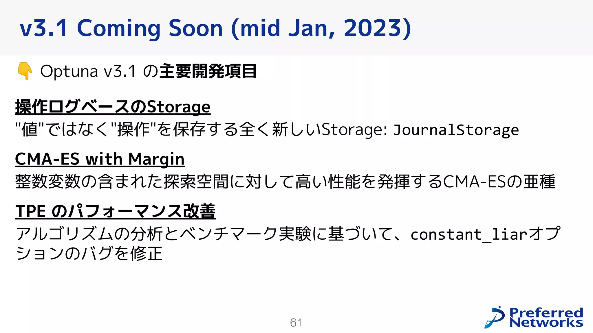 61
v3.1 Coming Soon (mid Jan, 2023)
👇 Optuna v3.1 の主要開発項目
操作ログベースのStorage
"値"ではなく"操作"を保存する全く新しいStorage: JournalStorage
CMA-ES with Margin
整数変数の含まれた探索空間に対して高い性能を発揮するCMA-ESの亜種
TPE のパフォーマンス改善
アルゴリズムの分析とベンチマーク実験に基づいて、constant_liarオプ
ションのバグを修正
 