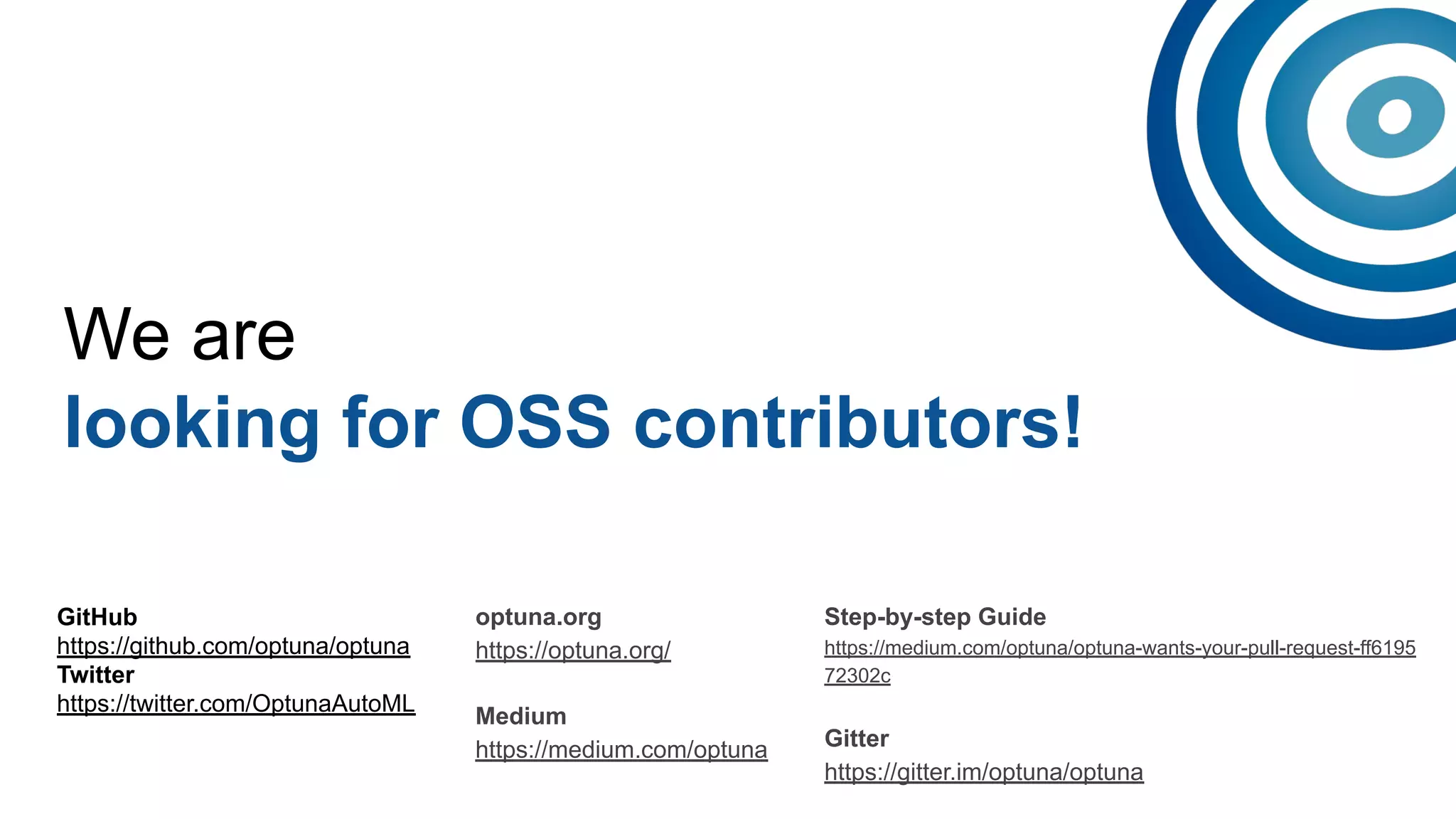 We are
looking for OSS contributors!
GitHub
https://github.com/optuna/optuna
Twitter
https://twitter.com/OptunaAutoML
optuna.org
https://optuna.org/
Medium
https://medium.com/optuna
Step-by-step Guide
https://medium.com/optuna/optuna-wants-your-pull-request-ff6195
72302c
Gitter
https://gitter.im/optuna/optuna
 