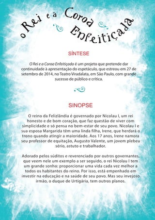 SÍNTESE
O Rei e a Coroa Enfeitiçada é um projeto que pretende dar
continuidade à apresentação do espetáculo, que estreou em 27 de
setembro de 2014, no Teatro Viradalata, em São Paulo, com grande
sucesso de público e crítica.
SINOPSE
O reino da Felizlândia é governado por Nicolau I, um rei
honesto e de bom coração, que faz questão de viver com
simplicidade e só pensa no bem-estar de seu povo. Nicolau I e
sua esposa Margarida têm uma linda filha, Irene, que herdará o
trono quando atingir a maioridade. Aos 17 anos, Irene namora
seu professor de equitação, Augusto Valente, um jovem plebeu
sério, astuto e trabalhador.
Adorado pelos súditos e reverenciado por outros governantes,
que veem nele um exemplo a ser seguido, o rei Nicolau I tem
um grande sonho: proporcionar uma vida cada vez melhor a
todos os habitantes do reino. Por isso, está empenhado em
investir na educação e na saúde de seu povo. Mas seu invejoso
irmão, o duque de Urtigária, tem outros planos.
 