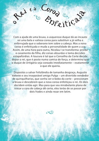 Com a ajuda de uma bruxa, o asqueroso duque dá ao incauto
rei uma bela e valiosa coroa para substituir a já velha e
enferrujada que o soberano tem sobre a cabeça. Mas a nova
coroa é enfeitiçada e muda a personalidade de quem a usa.
Assim, de uma hora para outra, Nicolau I se transforma: proíbe
o casamento da filha, diz coisas absurdas e toma decisões
estapafúrdias. A loucura é tal que o Conselho da Corte decide
depor o rei, que é posto numa camisa de força, e determina que
o duque de Urtigária seja coroado imediatamente – exatamente
o que ele queria.
Dispostos a salvar Felizlândia de tamanha desgraça, Augusto
Valente e seu inseparável amigo Pulga – um divertido vendedor
de quinquilharias, que sonha ser o bobo da corte – pressionam
a bruxa e descobrem que a nova coroa enfeitiçou o rei. Os dois
decidem então agir. Mas para que seu mirabolante plano de
trocar a cora de cabeça dê certo, eles terão de se passar por
dois frades e ainda rezar em latim.
 