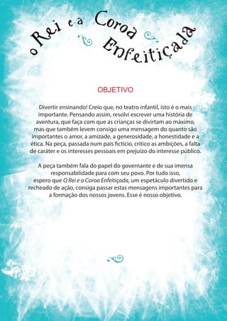 OBJETIVO
Divertir ensinando! Creio que, no teatro infantil, isto é o mais
importante. Pensando assim, resolvi escrever uma história de
aventura, que faça com que as crianças se divirtam ao máximo,
mas que também levem consigo uma mensagem do quanto são
importantes o amor, a amizade, a generosidade, a honestidade e a
ética. Na peça, passada num país fictício, critico as ambições, a falta
de caráter e os interesses pessoais em prejuízo do interesse público.
A peça também fala do papel do governante e de sua imensa
responsabilidade para com seu povo. Por tudo isso,
espero que O Rei e a Coroa Enfeitiçada, um espetáculo divertido e
recheado de ação, consiga passar estas mensagens importantes para
a formação dos nossos jovens. Esse é nosso objetivo.
 