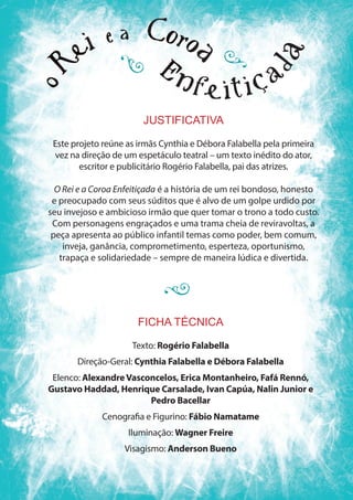 FICHA TÉCNICA
Texto: Rogério Falabella
Direção-Geral: Cynthia Falabella e Débora Falabella
Elenco: AlexandreVasconcelos, Erica Montanheiro, Fafá Rennó,
Gustavo Haddad, Henrique Carsalade, Ivan Capúa, Nalin Junior e
Pedro Bacellar
Cenografia e Figurino: Fábio Namatame
Iluminação: Wagner Freire
Visagismo: Anderson Bueno
JUSTIFICATIVA
Este projeto reúne as irmãs Cynthia e Débora Falabella pela primeira
vez na direção de um espetáculo teatral – um texto inédito do ator,
escritor e publicitário Rogério Falabella, pai das atrizes.
O Rei e a Coroa Enfeitiçada é a história de um rei bondoso, honesto
e preocupado com seus súditos que é alvo de um golpe urdido por
seu invejoso e ambicioso irmão que quer tomar o trono a todo custo.
Com personagens engraçados e uma trama cheia de reviravoltas, a
peça apresenta ao público infantil temas como poder, bem comum,
inveja, ganância, comprometimento, esperteza, oportunismo,
trapaça e solidariedade – sempre de maneira lúdica e divertida.
 