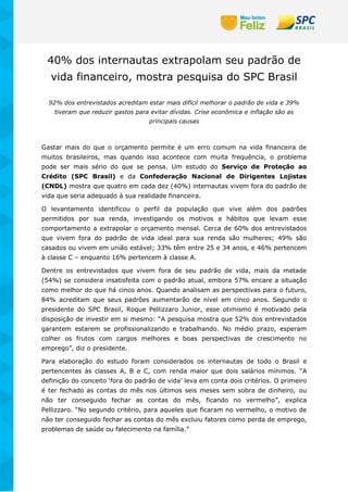 40% dos internautas extrapolam seu padrão de
vida financeiro, mostra pesquisa do SPC Brasil
92% dos entrevistados acreditam estar mais difícil melhorar o padrão de vida e 39%
tiveram que reduzir gastos para evitar dívidas. Crise econômica e inflação são as
principais causas
Gastar mais do que o orçamento permite é um erro comum na vida financeira de
muitos brasileiros, mas quando isso acontece com muita frequência, o problema
pode ser mais sério do que se pensa. Um estudo do Serviço de Proteção ao
Crédito (SPC Brasil) e da Confederação Nacional de Dirigentes Lojistas
(CNDL) mostra que quatro em cada dez (40%) internautas vivem fora do padrão de
vida que seria adequado à sua realidade financeira.
O levantamento identificou o perfil da população que vive além dos padrões
permitidos por sua renda, investigando os motivos e hábitos que levam esse
comportamento a extrapolar o orçamento mensal. Cerca de 60% dos entrevistados
que vivem fora do padrão de vida ideal para sua renda são mulheres; 49% são
casados ou vivem em união estável; 33% têm entre 25 e 34 anos, e 46% pertencem
à classe C – enquanto 16% pertencem à classe A.
Dentre os entrevistados que vivem fora de seu padrão de vida, mais da metade
(54%) se considera insatisfeita com o padrão atual, embora 57% encare a situação
como melhor do que há cinco anos. Quando analisam as perspectivas para o futuro,
84% acreditam que seus padrões aumentarão de nível em cinco anos. Segundo o
presidente do SPC Brasil, Roque Pellizzaro Junior, esse otimismo é motivado pela
disposição de investir em si mesmo: “A pesquisa mostra que 52% dos entrevistados
garantem estarem se profissionalizando e trabalhando. No médio prazo, esperam
colher os frutos com cargos melhores e boas perspectivas de crescimento no
emprego”, diz o presidente.
Para elaboração do estudo foram considerados os internautas de todo o Brasil e
pertencentes às classes A, B e C, com renda maior que dois salários mínimos. “A
definição do conceito ‘fora do padrão de vida’ leva em conta dois critérios. O primeiro
é ter fechado as contas do mês nos últimos seis meses sem sobra de dinheiro, ou
não ter conseguido fechar as contas do mês, ficando no vermelho”, explica
Pellizzaro. “No segundo critério, para aqueles que ficaram no vermelho, o motivo de
não ter conseguido fechar as contas do mês excluiu fatores como perda de emprego,
problemas de saúde ou falecimento na família.”
 