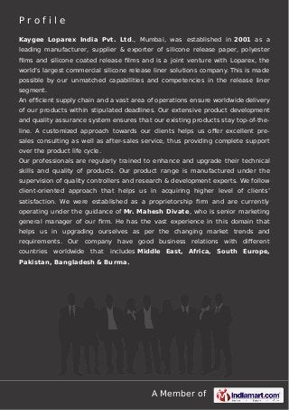 A Member of
P r o f i l e
Kaygee Loparex India Pvt. Ltd., Mumbai, was established in 2001 as a
leading manufacturer, supplier & exporter of silicone release paper, polyester
ﬁlms and silicone coated release ﬁlms and is a joint venture with Loparex, the
world’s largest commercial silicone release liner solutions company. This is made
possible by our unmatched capabilities and competencies in the release liner
segment.
An efficient supply chain and a vast area of operations ensure worldwide delivery
of our products within stipulated deadlines. Our extensive product development
and quality assurance system ensures that our existing products stay top-of-the-
line. A customized approach towards our clients helps us oﬀer excellent pre-
sales consulting as well as after-sales service, thus providing complete support
over the product life cycle.
Our professionals are regularly trained to enhance and upgrade their technical
skills and quality of products. Our product range is manufactured under the
supervision of quality controllers and research & development experts. We follow
client-oriented approach that helps us in acquiring higher level of clients’
satisfaction. We were established as a proprietorship ﬁrm and are currently
operating under the guidance of Mr. Mahesh Divate, who is senior marketing
general manager of our ﬁrm. He has the vast experience in this domain that
helps us in upgrading ourselves as per the changing market trends and
requirements. Our company have good business relations with diﬀerent
countries worldwide that includes Middle East, Africa, South Europe,
Pakistan, Bangladesh & Burma.
 