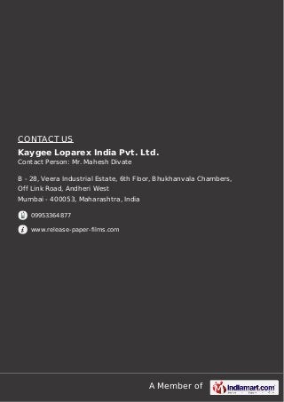 A Member of
CONTACT US
Kaygee Loparex India Pvt. Ltd.
Contact Person: Mr. Mahesh Divate
B - 28, Veera Industrial Estate, 6th Floor, Bhukhanvala Chambers,
Off Link Road, Andheri West
Mumbai - 400053, Maharashtra, India
09953364877
www.release-paper-films.com
 