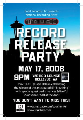 Entel Records, LLC presents
         National Recording Artist




 RECORD
 RELEASE
  PARTY
 MAY 17, 2008
9PM vertigo lounge
     bellevue, wa
  Join TOUCH (Curtis Hall) in celebrating
the release of the anticipated EP “Breathing”
 with special guest performances  live DJ
        $5 advance / $10 at the door
YOU DON’T WANT TO MISS THIS!
          www.myspace.com/touchentel
          www.touch2k.com
 