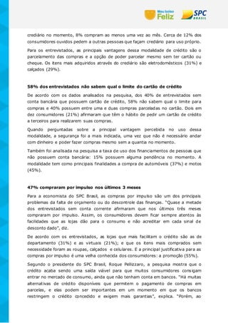 crediário no momento, 8% compram ao menos uma vez ao mês. Cerca de 12% dos
consumidores ouvidos pedem a outras pessoas que façam crediário para uso próprio.
Para os entrevistados, as principais vantagens dessa modalidade de crédito são o
parcelamento das compras e a opção de poder parcelar mesmo sem ter cartão ou
cheque. Os itens mais adquiridos através do crediário são eletrodomésticos (31%) e
calçados (29%).
58% dos entrevistados não sabem qual o limite do cartão de crédito
De acordo com os dados analisados na pesquisa, dos 40% de entrevistados sem
conta bancária que possuem cartão de crédito, 58% não sabem qual o limite para
compras e 40% possuem entre uma e duas compras parceladas no cartão. Dois em
dez consumidores (21%) afirmaram que têm o hábito de pedir um cartão de crédito
a terceiros para realizarem suas compras.
Quando perguntadas sobre a principal vantagem percebida no uso dessa
modalidade, a segurança foi a mais indicada, uma vez que não é necessário andar
com dinheiro e poder fazer compras mesmo sem a quantia no momento.
Também foi analisada na pesquisa a taxa de uso dos financiamentos de pessoas que
não possuem conta bancária: 15% possuem alguma pendência no momento. A
modalidade tem como principais finalidades a compra de automóveis (37%) e motos
(45%).
47% compraram por impulso nos últimos 3 meses
Para a economista do SPC Brasil, as compras por impulso são um dos principais
problemas da falta de orçamento ou do descontrole das finanças. “Quase a metade
dos entrevistados sem conta corrente afirmaram que nos últimos três meses
compraram por impulso. Assim, os consumidores devem ficar sempre atentos às
facilidades que as lojas dão para o consumo e não acreditar em cada sinal de
desconto dado”, diz.
De acordo com os entrevistados, as lojas que mais facilitam o crédito são as de
departamento (31%) e as virtuais (21%); e que os itens mais comprados sem
necessidade foram as roupas, calçados e celulares. E a principal justificativa para as
compras por impulso é uma velha conhecida dos consumidores: a promoção (55%).
Segundo o presidente do SPC Brasil, Roque Pellizzaro, a pesquisa mostra que o
crédito acaba sendo uma saída viável para que muitos consumidores consigam
entrar no mercado de consumo, ainda que não tenham conta em bancos. “Há muitas
alternativas de crédito disponíveis que permitem o pagamento de compras em
parcelas, e elas podem ser importantes em um momento em que os bancos
restringem o crédito concedido e exigem mais garantias”, explica. “Porém, ao
 