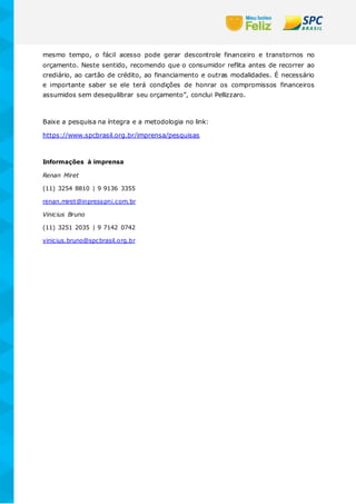 mesmo tempo, o fácil acesso pode gerar descontrole financeiro e transtornos no
orçamento. Neste sentido, recomendo que o consumidor reflita antes de recorrer ao
crediário, ao cartão de crédito, ao financiamento e outras modalidades. É necessário
e importante saber se ele terá condições de honrar os compromissos financeiros
assumidos sem desequilibrar seu orçamento”, conclui Pellizzaro.
Baixe a pesquisa na íntegra e a metodologia no link:
https://www.spcbrasil.org.br/imprensa/pesquisas
Informações à imprensa
Renan Miret
(11) 3254 8810 | 9 9136 3355
renan.miret@inpresspni.com.br
Vinicius Bruno
(11) 3251 2035 | 9 7142 0742
vinicius.bruno@spcbrasil.org.br
 