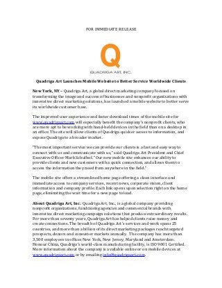 FOR IMMEDIATE RELEASE




 Quadriga Art Launches Mobile Website to Better Service Worldwide Clients

New York, NY – Quadriga Art, a global direct marketing company focused on
transforming the image and success of businesses and nonprofit organizations with
innovative direct marketing solutions, has launched a mobile website to better serve
its worldwide customer base.

The improved user experience and faster download times of the mobile site for
www.quadrigaart.com will especially benefit the company’s nonprofit clients, who
are more apt to be working with hand-held devices in the field than on a desktop in
an office. The site will allow clients of Quadriga quicker access to information, and
expose Quadriga to a broader market.

“The most important service we can provide our clients is a fast and easy way to
connect with us and communicate with us,” said Quadriga Art President and Chief
Executive Officer Mark Schulhof. “Our new mobile site enhances our ability to
provide clients and new customers with a quick connection, and allows them to
access the information they need from anywhere in the field.”

The mobile site offers a streamlined home page offering a clean interface and
immediate access to company services, recent news, corporate vision, client
information and company profile. Each link opens upon selection right on the home
page, eliminating the wait time for a new page to load.

About Quadriga Art, Inc.: Quadriga Art, Inc., is a global company providing
nonprofit organizations, fundraising agencies and commercial brands with
innovative direct marketing campaign solutions that produce extraordinary results.
For more than seventy years, Quadriga Art has helped clients raise money and
create connections. The breadth of Quadriga Art’s services and work spans 25
countries, and more than a billion of its direct marketing packages reach targeted
prospects, donors and consumer markets annually. The company has more than
3,500 employees in offices New York, New Jersey, Maryland and Amsterdam.
Honour China, Quadriga’s world-class manufacturing facility, is ISO 9001 Certified.
More information about the company is available online or on mobile devices at
www.quadrigaart.com or by emailing info@quadrigaart.com.
 