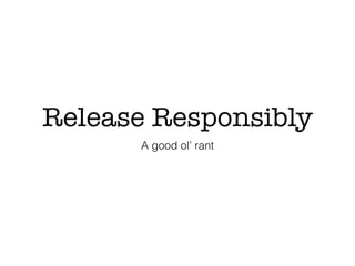 Release Responsibly
A good ol’ rant
 