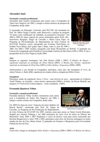Alexandre Saul:
Formação e atuação profissional
Alexandre Saul recebeu treinamento para atores com a Companhia de
Teatro Arte Tangível, em 2003, e integra o núcleo artístico de pesquisa da
Companhia, desde então.

É mestrando em Educação: Currículo, pela PUC-SP, sob orientação do
Prof. Dr. Mário Sergio Cortella, onde desenvolve o projeto de pesquisa
“O teatro como codificação da realidade, na perspectiva freireana”. Em
2008 e 2009 foi aluno especial de cursos ministrados pelos Profs. Drs.:
Jean-Pierre Ryngaert, Sérgio de Carvalho e Maria Lúcia Pupo, no
Programa de Pós-Graduação, do Departamento de Artes Cênicas da            Alexandre Saul como Paulo
                                                                           Freire em Sobre Sonhos e
ECA/USP. Realizou cursos ministrados por Cristiane Paoli-Quito, no                 Esperança
Estúdio Nova Dança, pelo grupo Tapa e Indac, entre os anos de 1996 e
2004. Em 2004 e 2005 estudou cenografia com Karin Wuestefeld, no SENAC. É graduado em
Ciência da Computação pela Pontifícia Universidade Católica de São Paulo (1996 a 1999). É ator e
pesquisador da Cia Arte Tangível, desde 2004.

Ator
Integrou as seguintes montagens: Itãs Odú Medeia (2006 e 2007), O Menino de Pipoca –
espetáculo inspirado na mitologia do Orixá Omolu (2007); A Menina das Névoas- espetáculo
inspirado na mitologia do Orixá Eua (2007) e Sobre Sonhos e Esperança (2008 e 2009).

Anteriormente à sua entrada na Companhia, participou, como ator, das montagens O Urso, de
Anton Tchecov e Rádio BBK, espetáculo de criação coletiva, dirigido por Hélio Cícero.

Sonoplasta
Participou, ainda, do espetáculo Nasus e Flora - uma história de amor - apresentado no Canberra
Youth Theatre, na Austrália - como técnico operacional (2004) e Solidão, de Steven Berkoff, que
integrou o 9º Festival do Cultura Inglesa – como sonoplasta- (2005).

Fernanda Quatorze Voltas
Formação e atuação profissional
Fernanda Quatorze Voltas recebeu treinamento para atores
com a Companhia de Teatro Arte Tangível, em 2008, e
integra o núcleo artístico da Companhia, desde então.

Em 2009 foi aluna do curso “Aspectos do teatro dialético de
Bertolt Brecht”, ministrado pelo Prof. Dr. Sérgio de          Fernanda Quatorze Voltas como Melissa em
                                                                     Sobre Sonhos e Esperança
Carvalho, no Programa de Pós-Graduação do Departamento
de Artes Cênicas da ECA/USP. Em 2007, realizou curso para atores no Teatro Escola Brincante,
dirigido por Antonio Nóbrega e em 2006 participou do curso livre de teatro na Oficina dos
Menestréis. Entre 2005 e 2007 freqüentou o curso de técnica vocal para atores ministrado por
Krystina Kasperowicz e entre 1994 e 2003, participou como atriz, de diversas montagens no teatro
amador de Juiz de Fora, Minas Gerais. É graduada em Farmácia e Bioquímica pela Universidade
Federal de Juiz de Fora.

Atriz
Como atriz, integra as montagens Sobre Sonhos e Esperança (2008 e 2009) e O Menino de Pipoca
 