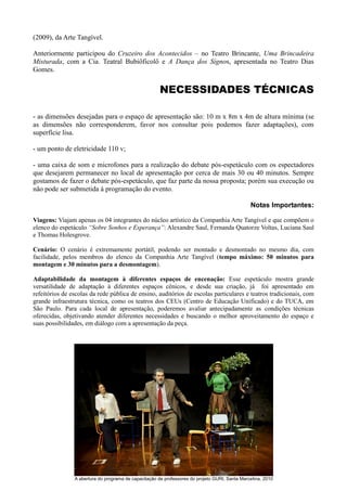 (2009), da Arte Tangível.

Anteriormente participou do Cruzeiro dos Acontecidos – no Teatro Brincante, Uma Brincadeira
Misturada, com a Cia. Teatral Bubiôficolô e A Dança dos Signos, apresentada no Teatro Dias
Gomes.


                                                       NECESSIDADES TÉCNICAS

- as dimensões desejadas para o espaço de apresentação são: 10 m x 8m x 4m de altura mínima (se
as dimensões não corresponderem, favor nos consultar pois podemos fazer adaptações), com
superfície lisa.

- um ponto de eletricidade 110 v;

- uma caixa de som e microfones para a realização do debate pós-espetáculo com os espectadores
que desejarem permanecer no local de apresentação por cerca de mais 30 ou 40 minutos. Sempre
gostamos de fazer o debate pós-espetáculo, que faz parte da nossa proposta; porém sua execução ou
não pode ser submetida à programação do evento.

                                                                                                Notas Importantes:

Viagens: Viajam apenas os 04 integrantes do núcleo artístico da Companhia Arte Tangível e que compõem o
elenco do espetáculo “Sobre Sonhos e Esperança”: Alexandre Saul, Fernanda Quatorze Voltas, Luciana Saul
e Thomas Holesgrove.

Cenário: O cenário é extremamente portátil, podendo ser montado e desmontado no mesmo dia, com
facilidade, pelos membros do elenco da Companhia Arte Tangível (tempo máximo: 50 minutos para
montagem e 30 minutos para a desmontagem).

Adaptabilidade da montagem à diferentes espaços de encenação: Esse espetáculo mostra grande
versatilidade de adaptação à diferentes espaços cênicos, e desde sua criação, já foi apresentado em
refeitórios de escolas da rede pública de ensino, auditórios de escolas particulares e teatros tradicionais, com
grande infraestrutura técnica, como os teatros dos CEUs (Centro de Educação Unificado) e do TUCA, em
São Paulo. Para cada local de apresentação, poderemos avaliar antecipadamente as condições técnicas
oferecidas, objetivando atender diferentes necessidades e buscando o melhor aproveitamento do espaço e
suas possibilidades, em diálogo com a apresentação da peça.




                A abertura do programa de capacitação de professores do projeto GURI, Santa Marcelina, 2010
 