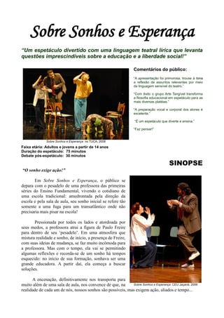 Sobre Sonhos e Esperança
“Um espetáculo divertido com uma linguagem teatral lírica que levanta
questões imprescindíveis sobre a educação e a liberdade social!”

                                                                 Comentários do público:
                                                                 “A apresentação foi primorosa, trouxe à tona
                                                                 a reflexão de assuntos relevantes por meio
                                                                 da linguagem sensível do teatro.”

                                                                 “Com êxito o grupo Arte Tangível transforma
                                                                 a filosofia educacional em espetáculo para as
                                                                 mais diversas platéias.”

                                                                 “A preparação vocal e corporal dos atores é
                                                                 excelente.”

                                                                 “É um espetáculo que diverte e ensina.”

                                                                 “Faz pensar!”


              Sobre Sonhos e Esperança no TUCA, 2008
Faixa etária: Adultos e jovens a partir de 14 anos
Duração do espetáculo: 75 minutos
Debate pós-espetáculo: 30 minutos

                                                                                        SINOPSE
“O sonho exige ação!”

       Em Sobre Sonhos e Esperança, o público se
depara com o pesadelo de uma professora das primeiras
séries do Ensino Fundamental, vivendo o cotidiano de
uma escola tradicional: amedrontada pela direção da
escola e pela sala de aula, seu sonho inicial se refere tão
somente a uma fuga para um transatlântico onde não
precisaria mais pisar na escola!

       Pressionada por todos os lados e atordoada por
seus medos, a professora atrai a figura de Paulo Freire
para dentro de seu „pesadelo‟. Em uma atmosfera que
mistura realidade e sonho, de início, a presença de Freire,
com suas ideias de mudança, se faz muito incômoda para
a professora. Mas com o tempo, ela vai se permitindo
algumas reflexões e recorda-se de um sonho há tempos
esquecido: no início de sua formação, sonhava ser uma
grande educadora. A partir daí, ela começa a buscar
soluções.

      A encenação, definitivamente nos transporta para
muito além de uma sala de aula, nos convence de que, na     Sobre Sonhos e Esperança: CEU Jaçanã, 2009
realidade de cada um de nós, nossos sonhos são possíveis, mas exigem ação, aliados e tempo...
 
