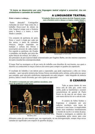 “A trama se desenvolve por uma linguagem teatral original e acessível, rica em
simbolismo e camadas de sentido!”
                                                              A LINGUAGEM TEATRAL
Entre o teatro e a dança...                    “O trabalho físico-vocal do elenco da Arte Tangível rompe
                                                 com a fronteira entre a dança e o teatro, o texto falado e
 Teatro    dançado?     Coreografias                                                             cantado.”
recheadas de texto? Seja como for, o
trabalho físico-vocal do elenco da
Arte Tangível rompe com a fronteira
entre a dança e o teatro, o texto
falado e cantado.

Um conjunto de partituras de ações
física e vocal é criada por cada um
dos atores, a partir de estímulos
rítmicos, danças inspiradas na
tradição e cultura dos Orixás e
associações pessoais de cada criador.
Em seguida as partituras são fixadas
e estudadas, em detalhe, por meio das                    Apresentação no TUCA ,2008
ações básicas de esforço, de Laban, e
dos princípios da pré-expressividade sistematizados por Eugênio Barba, um dos maiores expoentes
do teatro mundial da contemporaneidade.

O toque final na montagem se dá por meio do trabalho com desenhos de movimento, nos quais a
diretora vai conduzindo os traços criativos dos atores para compor os quadros do espetáculo.

O resultado do trabalho é um deleite para o espectador, que pode experienciar a obra em várias
camadas – quer seja pela minúcia das formas físicas encontradas pelos artistas, pelas palavras quase
que cantadas, quer seja pelo simbolismo impregnado em cada imagem – tudo integrado de maneira
poética, lúdica e muito divertida, que vale a pena ser apreciado!

“O cenário é composto por sete cadeiras escolares, uma
                                                                                         O CENÁRIO
mesa de professor e uma lousa.”
                                                                            Tudo se passa dentro de uma
                                                                     única sala de aula que, como num
                                                                     sonho, pode se transformar e assumir
                                                                     características do quintal de Paulo
                                                                     Freire ou da casa de um aluno, mas
                                                                     sem nunca deixar de ser a sala de aula.

                                                                                   O cenário de Sobre Sonhos e
                                                                            Esperança é composto por sete
                                                                            cadeiras escolares, uma mesa de
                                                                            professor e uma lousa. A simplicidade
                                                                            destes itens estabelece imediatamente
                                                                            o mundo da escola e os temas da peça.
A abertura do programa de capacitação de professores do projeto GURI, Santa Durante a montagem, as cadeiras são
                             Marcelina, 2010
                                                                            manipuladas pelos atores para criar
diferentes cenas de uma maneira que, sua organização, ou sua desorganização, sempre traça novas
camadas de significado com respeito às questões da peça.
 