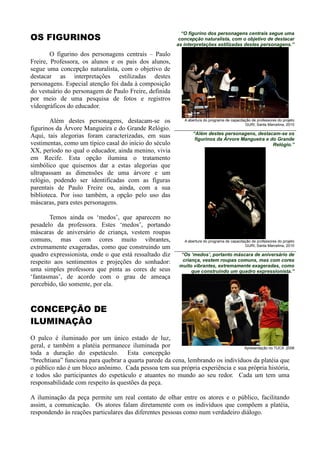 “O figurino dos personagens centrais segue uma
OS FIGURINOS                                                concepção naturalista, com o objetivo de destacar
                                                           as interpretações estilizadas destes personagens.”

        O figurino dos personagens centrais – Paulo
Freire, Professora, os alunos e os pais dos alunos,
segue uma concepção naturalista, com o objetivo de
destacar as interpretações estilizadas destes
personagens. Especial atenção foi dada à composição
do vestuário do personagem de Paulo Freire, definida
por meio de uma pesquisa de fotos e registros
vídeográficos do educador.

        Além destes personagens, destacam-se os               A abertura do programa de capacitação de professores do projeto
                                                                                                GURI, Santa Marcelina, 2010
figurinos da Árvore Mangueira e do Grande Relógio.
                                                                  “Além destes personagens, destacam-se os
Aqui, tais alegorias foram caracterizadas, em suas                 figurinos da Árvore Mangueira e do Grande
vestimentas, como um típico casal do início do século                                               Relógio.”
XX, período no qual o educador, ainda menino, vivia
em Recife. Esta opção ilumina o tratamento
simbólico que quisemos dar a estas alegorias que
ultrapassam as dimensões de uma árvore e um
relógio, podendo ser identificadas com as figuras
parentais de Paulo Freire ou, ainda, com a sua
biblioteca. Por isso também, a opção pelo uso das
máscaras, para estes personagens.

        Temos ainda os „medos‟, que aparecem no
pesadelo da professora. Estes „medos‟, portando
máscaras de aniversário de criança, vestem roupas
comuns, mas com cores muito vibrantes,                        A abertura do programa de capacitação de professores do projeto
                                                                                                GURI, Santa Marcelina, 2010
extremamente exageradas, como que construindo um
quadro expressionista, onde o que está ressaltado diz        “Os „medos‟, portanto máscara de aniversário de
respeito aos sentimentos e projeções do sonhador:             criança, vestem roupas comuns, mas com cores
                                                            muito vibrantes, extremamente exageradas, como
uma simples professora que pinta as cores de seus                 que construindo um quadro expressionista.”
„fantasmas‟, de acordo com o grau de ameaça
percebido, tão somente, por ela.



CONCEPÇÃO DE
ILUMINAÇÂO
O palco é iluminado por um único estado de luz,
geral, e também a platéia permanece iluminada por                                Apresentação no TUCA ,2008
toda a duração do espetáculo. Esta concepção
“brechtiana” funciona para quebrar a quarta parede da cena, lembrando os indivíduos da platéia que
o público não é um bloco anônimo. Cada pessoa tem sua própria experiência e sua própria história,
e todos são participantes do espetáculo e atuantes no mundo ao seu redor. Cada um tem uma
responsabilidade com respeito às questões da peça.

A iluminação da peça permite um real contato de olhar entre os atores e o público, facilitando
assim, a comunicação. Os atores falam diretamente com os indivíduos que compõem a platéia,
respondendo às reações particulares das diferentes pessoas como num verdadeiro diálogo.
 