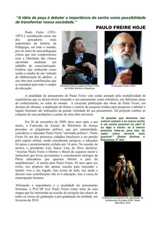 “A idéia da peça é debater a importância do sonho como possibilidade
de transformar nossa sociedade.”
                                                                     PAULO FREIRE HOJE
        Paulo Freire (1921-
1997) é reconhecido como um
dos       pensadores      mais
importantes da história da
Pedagogia, em todo o mundo,
por ser autor de uma pedagogia
crítica que tem compromissos
com a libertação das classes
oprimidas      mediante    um
trabalho de conscientização.
Embora seja conhecido como
sendo o criador de um „método
de alfabetização de adultos‟, a
sua obra tem contribuições que
se estendem para todo o campo     Alexandre Saul no papel de Paulo Freire             O educador Paulo Freire
da educação.                          em Sobre Sonhos e Esperança


       A atualidade do pensamento de Paulo Freire vem sendo atestada pela multiplicidade de
experiências que se desenvolvem tomando o seu pensamento como referência, em diferentes áreas
do conhecimento, ao redor do mundo. A crescente publicação das obras de Paulo Freire, em
dezenas de idiomas, a ampliação de fóruns e centros de pesquisa criados para pesquisar e debater o
legado freireano são indicações da grande vitalidade do seu pensamento. Tal projeção confere ao
conjunto de suas produções o caráter de uma obra universal.
                                                                            “A questão que devemos nos
        Em 26 de novembro de 2009, doze anos após a sua                     colocar sempre é se nosso sonho
                                                                            é um sonho possível ou não? E
morte, a Comissão de Anistia do Ministério da Justiça
                                                                            eu digo a vocês: se é menos
procedeu ao julgamento político, que por unanimidade,                       possível, trata-se, para nós, de
considerou o educador Paulo Freire “anistiado político”. Paulo              saber    como     torná-lo  mais
Freire foi um dos primeiros cidadãos brasileiros a ser punido               possível.” (Sobre Sonhos e
                                                                                         o
pelo regime militar, sendo considerado perigoso, o educador                 Esperança, 5 ato)
foi preso e posteriormente exilado por 16 anos. Na ocasião da
anistia, o presidente Luís Inácio Lula da Silva declarou:
“Anistiar Paulo Freire é libertar o Brasil da cegueira moral e
intelectual que levou governantes a considerarem inimigos da
Pátria educadores que queriam libertar o país do
analfabetismo”. A anistia para Paulo Freire, 45 anos após seu
exílio, nos propicia não apenas ocasião para reacender e
manter vivo o seu legado, mas acima de tudo, nos ajuda a
discutir suas contribuições não só à educação, mas à causa da
emancipação humana.

Afirmando a importância e a atualidade do pensamento
freireano, a PUC/SP teve Paulo Freire como tema da aula
magna que foi ministrada na ocasião de recepção dos alunos de
todos os cursos de graduação e pós-graduação da entidade, em                 A abertura do programa de capacitação de
fevereiro de 2010.                                                              professores do projeto GURI, Santa
                                                                                          Marcelina, 2010
 