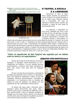 Professora: Sou apenas uma professora, não posso ficar fazendo
   política na escola: política é política e escola é escola, e a escola não   O TEATRO, A ESCOLA
                                                                                     E A LIBERDADE
   muda o mundo.
Paulo: A escola pode mudar as pessoas, e as pessoas mudam o mundo!
   (Sobre Sonhos e Esperança, 1o ato)
                                                                                       Recorremos às obras de Paulo
                                                                               Freire, grande expoente do pensamento
                                                                               crítico no Brasil e no mundo buscando, à
                                                                               luz do ideário deste educador, discutir
                                                                               com a comunidade, por meio da
                                                                               experiência estético-teatral, questões que
                                                                               estimulem a criação de uma utopia de
                                                                               transformação social.

                                                                              O espetáculo é ambientado em
                                                                       uma escola, entendida por Freire, como
                                                                       um lugar de luta e de esperança; um lugar
                                                                       não só para estudar, mas para encontrar,
 A abertura do programa de capacitação de professores do projeto GURI, conversar, experimentar o confronto com
                        Santa Marcelina, 2010
                                                                       o diferente, discutir e fazer política. As
relações das personagens potencializam em nós a necessidade de entender os “porquês” das coisas
como estão e como se dão e a importância da busca paciente/impaciente por soluções para as
situações-limite de nossas vidas. A apresentação do espetáculo Sobre Sonhos e Esperança tem,
assim, grande relevância para o momento de intensas transformações econômicas, sociais, políticas
e culturais, por que passam o Brasil e o mundo. Em uma época de homogeneização da cultura e de
culto ao individualismo, é fundamental discutir e cultivar valores de solidariedade, liberdade, ética,
autonomia, democracia e prazer de „fazer com‟ e „estar com‟ o outro.

“Todos os espetáculos da Arte Tangível são seguidos por um debate
entre os atores e os espectadores.”
                                    DEBATES PÓS-ESPETÁCULO
       Pessoas são tocadas de modo diferente, por diversas
linguagens. A linguagem teatral potencializa em nós a
compreensão do cotidiano e da arte, podendo provocar
questionamentos e interesses sobre temas importantes de
nossa vida, muitas vezes, para além da linguagem
discursiva.

        Por isso, faz parte de nossa proposta, a realização de
um debate pós-espetáculo entre os atores e os espectadores.
Nesse livre trânsito de argumentos e idéias, no qual são
respeitados diferentes posicionamentos; convidamos os
espectadores a se expressarem sobre as situações que
surgem nas cenas do espetáculo, em diálogo com suas
experiências de vida, estimulando a reflexão crítica.

        Os debates dão lugar, ainda, à discussão sobre a
linguagem teatral desenvolvida pelo grupo, sobre o
processo criativo para a construção do espetáculo, sobre o
fazer artístico-teatral e sobre as diferentes metáforas da
realidade que essa opção estética permite. Essa discussão
                                                                                        Apresentação no CEU Jaçanã, 2009
contribui assim, para a formação de um público que aprecie
a obra artístico-teatral com prazer e criticidade.
 