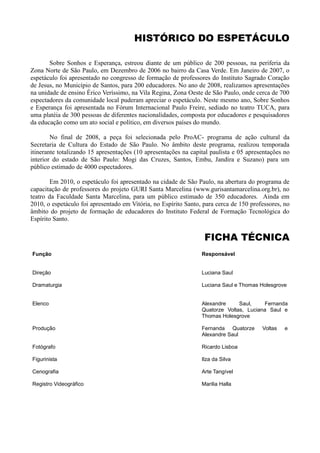 HISTÓRICO DO ESPETÁCULO

       Sobre Sonhos e Esperança, estreou diante de um público de 200 pessoas, na periferia da
Zona Norte de São Paulo, em Dezembro de 2006 no bairro da Casa Verde. Em Janeiro de 2007, o
espetáculo foi apresentado no congresso de formação de professores do Instituto Sagrado Coração
de Jesus, no Município de Santos, para 200 educadores. No ano de 2008, realizamos apresentações
na unidade de ensino Érico Veríssimo, na Vila Regina, Zona Oeste de São Paulo, onde cerca de 700
espectadores da comunidade local puderam apreciar o espetáculo. Neste mesmo ano, Sobre Sonhos
e Esperança foi apresentada no Fórum Internacional Paulo Freire, sediado no teatro TUCA, para
uma platéia de 300 pessoas de diferentes nacionalidades, composta por educadores e pesquisadores
da educação como um ato social e político, em diversos países do mundo.

        No final de 2008, a peça foi selecionada pelo ProAC- programa de ação cultural da
Secretaria de Cultura do Estado de São Paulo. No âmbito deste programa, realizou temporada
itinerante totalizando 15 apresentações (10 apresentações na capital paulista e 05 apresentações no
interior do estado de São Paulo: Mogi das Cruzes, Santos, Embu, Jandira e Suzano) para um
público estimado de 4000 espectadores.

        Em 2010, o espetáculo foi apresentado na cidade de São Paulo, na abertura do programa de
capacitação de professores do projeto GURI Santa Marcelina (www.gurisantamarcelina.org.br), no
teatro da Faculdade Santa Marcelina, para um público estimado de 350 educadores. Ainda em
2010, o espetáculo foi apresentado em Vitória, no Espírito Santo, para cerca de 150 professores, no
âmbito do projeto de formação de educadores do Instituto Federal de Formação Tecnológica do
Espírito Santo.


                                                                  FICHA TÉCNICA
Função                                                           Responsável


Direção                                                          Luciana Saul

Dramaturgia                                                      Luciana Saul e Thomas Holesgrove


Elenco                                                           Alexandre     Saul,    Fernanda
                                                                 Quatorze Voltas, Luciana Saul e
                                                                 Thomas Holesgrove

Produção                                                         Fernanda Quatorze      Voltas   e
                                                                 Alexandre Saul

Fotógrafo                                                        Ricardo Lisboa

Figurinista                                                      Ilza da Silva

Cenografia                                                       Arte Tangível

Registro Videográfico                                            Marilia Halla
 