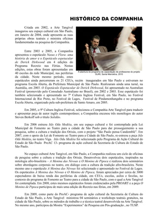 HISTÓRICO DA COMPANHIA
       Criada em 2002, a Arte Tangível
inaugurou seu espaço cultural em São Paulo,
em Janeiro de 2004, onde apresenta as suas
próprias obras teatrais e ministra oficinas
fundamentadas na pesquisa da Companhia.

        Entre 2003 e 2005, a Companhia
apresentou o espetáculo Nasus e Flora- uma
história de amor e o Espetáculo espetacular
de Derick Dirkwood em 4 edições do
Programa Recreio nas Férias. Nestas
edições, estas obras foram apresentadas em
                                                 A abertura do programa de capacitação de professores do projeto
40 escolas da rede Municipal, nas periferias                       GURI, Santa Marcelina, 2010
da cidade. Neste mesmo período, estes
espetáculos ainda percorreram os 21 CEUs, recém inaugurados em São Paulo e estiveram no
programa Escola Aberta, da Prefeitura Municipal de São Paulo. Realizaram ainda uma turnê, na
Austrália, em 2003. O Espetáculo Espetacular de Derick Dirkwood, foi apresentado no Australian
Festival (promovido pelo Consulado Australiano no Brasil), em 2002 e 2003. Esse espetáculo foi
também selecionado e apresentado no 7º Cultura Inglesa Festival, em São Paulo, no Festival
Internacional de Rio Preto, no Festival de Lages, Festival de Pindamonhangaba e no programa
Escola Aberta, organizado pela sub-prefeitura de Santo Amaro, em 2005.

       Em 2005, o 9º Cultura Inglesa Festival, selecionou a Companhia Arte Tangível para traduzir
e apresentar peça de autor inglês contemporâneo; a Companhia encenou três monólogos do autor
Steven Berkoff sob o título Solidão.

       Em 2006 estreou Itãs Odu Medéia, em seu espaço cultural e foi contemplada pela Lei
Municipal de Fomento ao Teatro para a cidade de São Paulo para dar prosseguimento a sua
pesquisa, sobre a cultura e tradição dos Orixás, com o projeto “São Paulo pensa Candomblé”. Em
2007, com o apoio da Lei de Fomento ao Teatro para a Cidade de São Paulo, re-estreou a peça Itãs
Odú Medéia, no teatro Viga. Itãs Odu Medéia foi selecionado pelo Programa de Ação Cultural do
Estado de São Paulo ProAC 13- programa de ação cultural da Secretaria de Cultura do Estado de
São Paulo.

        No espaço cultural Arte Tangivel, em São Paulo, a Companhia realizou um ciclo de oficinas
de pesquisa sobre a cultura e tradição dos Orixás. Desenvolveu dois espetáculos, inspirados na
mitologia afro-brasileira – A Menina das Névoas e O Menino de Pipoca e realizou dois seminários
sobre abordagens corporais no teatro, em diálogo com a cultura da tradição afro-brasileira. Neste
mesmo ano o espetáculo A Menina das Névoas foi selecionado e apresentado no Festival de Lages.
Os espetáculos A Menina das Névoas e O Menino de Pipoca, foram apreciados por cerca de 3000
espectadores de baixa renda das periferias da cidade, em CEUs, escolas, asilos e favelas, no
contexto do programa de Fomento ao Teatro para a cidade de São Paulo, com o qual a Arte Tangível
foi contemplada. Em 2008, estes mesmos espetáculos foram credenciados pela PROART e a peça O
Menino de Pipoca participou de mais uma edição do Recreio nas férias, em 2009.

       Em 2009, como parte do ProAC- programa de ação cultural da Secretaria de Cultura do
Estado de São Paulo, a Arte Tangível ministrou 04 seminários e workshops teatrais gratuitos, na
cidade de São Paulo, sobre os métodos de trabalho e a técnica teatral desenvolvida na Arte Tangível.
No mesmo ano, participou da Mostra “Experimentos” de Pesquisa em Pós-graduação , no TUSP.
 
