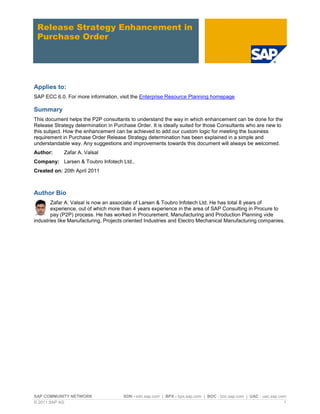 SAP COMMUNITY NETWORK SDN - sdn.sap.com | BPX - bpx.sap.com | BOC - boc.sap.com | UAC - uac.sap.com
© 2011 SAP AG 1
Release Strategy Enhancement in
Purchase Order
Applies to:
SAP ECC 6.0. For more information, visit the Enterprise Resource Planning homepage
Summary
This document helps the P2P consultants to understand the way in which enhancement can be done for the
Release Strategy determination in Purchase Order. It is ideally suited for those Consultants who are new to
this subject. How the enhancement can be achieved to add our custom logic for meeting the business
requirement in Purchase Order Release Strategy determination has been explained in a simple and
understandable way. Any suggestions and improvements towards this document will always be welcomed.
Author: Zafar A. Valsal
Company: Larsen & Toubro Infotech Ltd.,
Created on: 20th April 2011
Author Bio
Zafar A. Valsal is now an associate of Larsen & Toubro Infotech Ltd. He has total 8 years of
experience, out of which more than 4 years experience in the area of SAP Consulting in Procure to
pay (P2P) process. He has worked in Procurement, Manufacturing and Production Planning vide
industries like Manufacturing, Projects oriented Industries and Electro Mechanical Manufacturing companies.
 