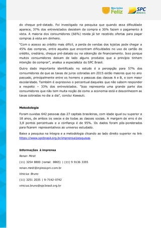 do cheque pré-datado. Foi investigado na pesquisa que quando essa dificuldade
aparece, 37% dos entrevistados desistem da compra e 30% fazem o pagamento à
vista. A maioria dos consumidores (66%) revela já ter recebido ofertas para pagar
compras à vista em dinheiro.
“Com o acesso ao crédito mais difícil, a perda de vendas dos lojistas pode chegar a
45% das compras, entre aqueles que encontram dificuldades no uso de cartão de
crédito, crediário, cheque pré-datado ou na obtenção de financiamento. Isso porque
muitos consumidores deixam de lado alguns produtos que a princípio tinham
intenção de comprar”, analisa a especialista do SPC Brasil.
Outro dado importante identificado no estudo é a percepção para 57% dos
consumidores de que as taxas de juros cobradas em 2015 estão maiores que no ano
passado, principalmente entre os homens e pessoas das classes A e B, e com maior
escolaridade. Também é expressivo o percentual daqueles que não sabem responder
a respeito – 33% dos entrevistados. “Isso representa uma grande parte dos
consumidores que não tem muita noção de como a economia está e desconhecem as
taxas cobradas no dia a dia”, conclui Kawauti.
Metodologia
Foram ouvidas 642 pessoas das 27 capitais brasileiras, com idade igual ou superior a
18 anos, de ambos os sexos e de todas as classes sociais. A margem de erro é de
3,8 pontos percentuais e a confiança é de 95%. Os dados foram pós-ponderados
para ficarem representativos ao universo estudado.
Baixe a pesquisa na íntegra e a metodologia clicando ao lado direito superior no link
https://www.spcbrasil.org.br/imprensa/pesquisas
Informações à imprensa
Renan Miret
(11) 3254 8800 (ramal: 8865) | (11) 9 9136 3355
renan.miret@inpresspni.com.br
Vinicius Bruno
(11) 3251 2035 | 9-7142-0742
vinicius.bruno@spcbrasil.org.br
 
