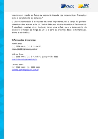 incerteza em relação ao futuro da economia impacta nos compromissos financeiros
como o parcelamento de compras.”
O Dia dos Namorados é a segunda data mais importante para o varejo no primeiro
semestre e fica apenas atrás do Dia das Mães em volume de vendas e faturamento.
O resultado negativo deve funcionar como uma prévia para o desempenho da
atividade comercial ao longo de 2015 e para as próximas datas comemorativas,
afirma a economista.
Informações à imprensa:
Renan Miret
(11) 3254 8810 | (11) 9 7215 6303
renan.miret@inpresspni.com.br
Vinícius Bruno
(11) 3251 2035 | (11) 9 7142 0742 | (11) 9 4161 6181
vinicius.bruno@spcbrasil.org.br
Carolina Laert
(61) 3049 9565 | (61) 8299 3339
carolina.laert@inpresspni.com.br
 