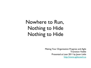 Nowhere to Run,  Nothing to Hide Nothing to Hide Making Your Organization Progress and Agile Transition Visible Presented at Lean 2011 by Jason Little http://www.agilecoach.ca 
