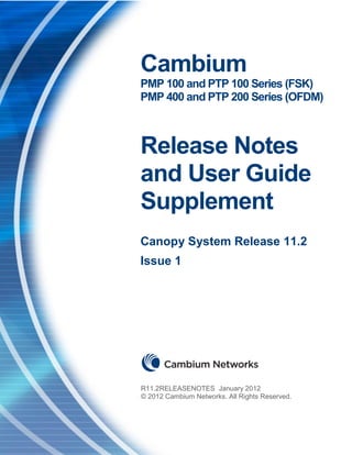 nstallation Guide                                           Release 11.2 Overview




                     Cambium
                     PMP 100 and PTP 100 Series (FSK)
                     PMP 400 and PTP 200 Series (OFDM)



                     Release Notes
                     and User Guide
                     Supplement
                     Canopy System Release 11.2
                     Issue 1




                    R12.0RELEASENOTES December 2011
                    © R11.2RELEASENOTES January 2012
                      2011 Cambium Networks. All Rights Reserved.
                      © 2012 Cambium Networks. All Rights Reserved.
 