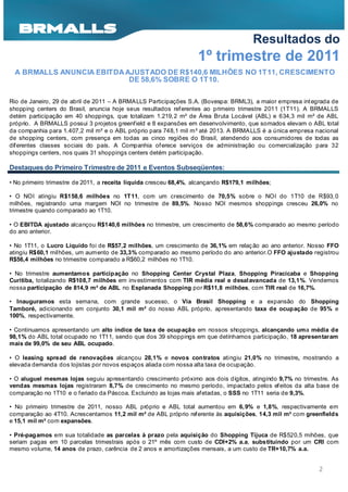 Resultados do
                                                                   1º trimestre de 2011
 A BRMALLS ANUNCIA EBITDA AJUSTADO DE R$140,6 MILHÕES NO 1T11, CRESCIMENTO
                           DE 58,6% SOBRE O 1T10.

Rio de Janeiro, 29 de abril de 2011 – A BRMALLS Participações S.A. (Bovespa: BRML3), a maior empresa int egrada de
shopping centers do Brasil, anuncia hoje seus resultados ref erentes ao primeiro trimestre 2011 (1T11). A BRMALLS
detém participação em 40 shoppings, que totalizam 1.219, 2 m² de Área Bruta Locável (ABL) e 634,3 mil m² de ABL
próprio. A BRMALLS possui 3 projetos greenfield e 8 expansões em desenvolvimento, que somados elevam o ABL total
da companhia para 1.407,2 mil m² e o ABL próprio para 748,1 mil m² até 2013. A BRMALLS é a única empresa nacional
de shopping centers, com presença em todas as cinco regiões do Brasil, atendendo aos consumidores de todas as
dif erentes classes sociais do país. A Companhia of erece serviços de administração ou comercialização para 32
shoppings centers, nos quais 31 shoppings centers detém participação.

Destaques do Primeiro Trimestre de 2011 e Eventos Subseqüentes:

• No primeiro trimestre de 2011, a receita líquida cresceu 68,4%, alcançando R$179,1 milhões;

• O NOI atingiu R$158,6 milhões no 1T11, com um crescimento de 70,5% sobre o NOI do 1T10 de R$93, 0
milhões, registrando uma margem NOI no trimestre de 89,5%. Nosso NOI mesmos shoppings cresceu 26,0% no
trimestre quando comparado ao 1T10.

• O EBITDA ajustado alcançou R$140,6 milhões no trimestre, um crescimento de 58,6% comparado ao mesmo período
do ano anterior.

• No 1T11, o Lucro Líquido foi de R$57,2 milhões, um crescimento de 36,1% em relaç ão ao ano anterior. Nosso FFO
atingiu R$60,1 milhões, um aumento de 33,3% comparado ao mesmo período do ano anterior.O FFO ajustado registrou
R$56,4 milhões no trimestre comparado a R$60,2 milhões no 1T10.

• No trimestre aumentamos participação no Shopping Center Crystal Plaza, Shopping Piracicaba e Shopping
Curitiba, totalizando R$108,7 milhões em inv estimentos com TIR média real e desal avancada de 13,1%. Vendemos
nossa participação de 814,9 m² de ABL no Esplanada Shopping por R$11,8 milhões, com TIR real de 16,7%.

• Inauguramos esta semana, com grande sucesso, o Via Brasil Shopping e a expansão do Shopping
Tamboré, adicionando em conjunto 30,1 mil m² do nosso ABL próprio, apresentando taxa de ocupação de 95% e
100%, respectivamente.

• Continuamos apresentando um alto índice de taxa de ocupação em nossos shoppings, alcançando uma média de
98,1% do ABL total ocupado no 1T11, sendo que dos 39 shoppings em que detínhamos participação, 18 apresentaram
mais de 99,0% de seu ABL ocupado.

• O leasing spread de renovações alcançou 28,1% e novos contratos atingiu 21,0% no trimestre, mostrando a
elevada demanda dos lojistas por novos espaços aliada com nossa alta taxa de ocupação.

• O aluguel mesmas lojas seguiu apresentando crescimento próximo aos dois dígitos, atingindo 9,7% no trimestre. As
vendas mesmas lojas registraram 8,7% de crescimento no mesmo período, impactado pelos ef eitos da alta base de
comparação no 1T10 e o feriado da Páscoa. Excluindo as lojas mais afetadas, o SSS no 1T11 seria de 9,3%.

• No primeiro trimestre de 2011, nosso ABL próprio e ABL total aumentou em 6, 9% e 1,8%, respectivamente em
comparação ao 4T10. Acrescentamos 11,2 mil m² de ABL próprio referente às aquisições, 14,3 mil m² com greenfields
e 15,1 mil m² com expansões.

• Pré-pagamos em sua totalidade as parcelas à prazo pela aquisição do Shopping Tijuca de R$520,5 mihões, que
seriam pagas em 10 parcelas trimestrais após o 21º mês com custo de CDI+2% a.a, substituindo por um CRI com
mesmo volume, 14 anos de prazo, carência de 2 anos e amortizações mensais, a um custo de TR+10,7% a.a.


                                                                                                           2
 