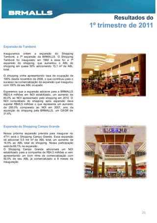 Resultados do
                                                       1º trimestre de 2011

Expansão do Tamboré

Inauguramos ontem a expansão do Shopping
Tamboré, a 7ª expansão da BRMA LLS. O Shopping
Tamboré foi inaugurado em 1992 e essa foi a 7ª
expansão do shopping, que aumentou o ABL do
shopping em quase 50% adicionando 15,1 m² de ABL
total.

O shopping vinha apresentando taxa de ocupação de
100% desde novembro de 2008, o que contribuiu para o
sucesso na comercialização da expansão que inaugurou
com 100% de seu ABL ocupado.

Esperamos que a expansão adicione para a BRMALLS
R$20,4 milhões em NOI estabilizado, um aumento de
60,0% ao NOI apresentado pelo shopping em 2010. O
NOI consolidado do shopping após expansão deve
superar R$46,5 milhões o que representa um aumento
de 200,0% comparado ao NOI em 2007, ano da
aquisição do shopping pela BRMALLS, um CA GR de
31,6%.



Expansão do Shopping Campo Grande

Nossa próxima expansão prevista para inaugurar no
4T11 será o Shopping Campo Grande. Essa expansão
irá adicionar 5,5 mil m² de ABL total, um aumento de
16,5% ao ABL total do shopping. Nossa participação
será de 69,1% na expansão.
O Shopping Campo Grande adicionará um NOI
estabilizado para a companhia de R$4,5 milhões e vem
apresentando um bom ritmo de comercialização com
50,0% de seu ABL já comercializado a 8 meses da
inauguração.




                                                                       21
 