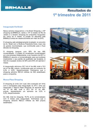 Resultados do
                                                            1º trimestre de 2011

Inauguração Via Brasil

Nessa semana inauguramos o Via Brasil Shopping, o 40º
shopping da BRMALLS, sendo o 10º no estado do Rio de
Janeiro e o terceiro shopping da companhia inaugurado
em cerca de 6 meses. O projeto foi adquirido pela
BRMALLS ainda em desenvolvimento em maio de 2010.

O shopping está estrategicamente localizado no encontro
da Av. Brasil com a Rodovia Presidente Dutra, duas vias
de grande movimentação, que contribuirão para o f luxo
elevado do shopping.

O shopping inaugura com 95% de seu ABL
comercializado. O projeto foi inicialmente comercializado
por uma empresa independente, e em f evereiro de 2011 a
BRMALLS assumiu a comercialização para que pudesse
implementar o seu padrão de qualidade nas locações. A
taxa de ocupação evoluiu de 82% para 95% em apenas 2
meses.

A inauguração adicionou 30,7 mil m² de ABL total e 15,0
mil m² de ABL próprio, contribuindo para um aumento de
2,4% e 4,9%, respectivamente. Estimamos que o
shopping adicione R$13,9 milhões de NOI estabilizado
para a companhia.


Mooca Plaza Shopping

O shopping já conta com suas obra avançada em linha
com o cronograma para inauguração no 4T11. Uma vez
inaugurado o Mooca Plaza Shopping irá adicionar 42,0
mil m² de ABL total e 25,2 mil m² de ABL
próprio, representando um aumento de 3,5% e
4,2%, respectivamente.

Do ABL total do shopping, 79,7% já f oi comercializado
com 8 meses para inauguração. Estimamos que o
shopping adicione R$33,3 milhões de NOI próprio
estabilizado.




                                                                            23
 