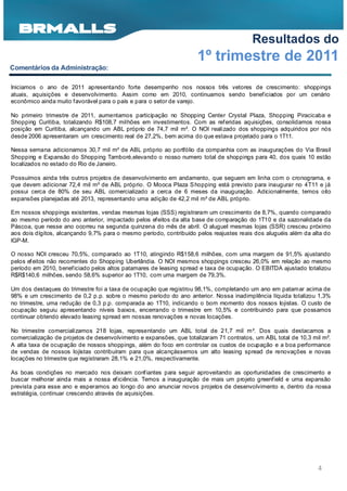 Resultados do
                                                                    1º trimestre de 2011
Comentários da Administração:

Iniciamos o ano de 2011 apresentando forte desempenho nos nossos três vetores de crescimento: shoppings
atuais, aquisições e desenvolvimento. Assim como em 2010, continuamos sendo benef iciados por um cenário
econômico ainda muito favorável para o país e para o setor de varejo.

No primeiro trimestre de 2011, aumentamos participação no Shopping Center Crystal Plaza, Shopping Piracicaba e
Shopping Curitiba, totalizando R$108,7 milhões em investimentos. Com as ref eridas aquisições, consolidamos nossa
posição em Curitiba, alcançando um ABL próprio de 74,7 mil m². O NOI realizado dos shoppings adquiridos por nós
desde 2006 apresentaram um crescimento real de 27,2%, bem acima do que estava projetado para o 1T11.

Nessa semana adicionamos 30,7 mil m² de ABL próprio ao portfólio da companhia com as inaugurações do Via Brasil
Shopping e Expansão do Shopping Tamboré,elevando o nosso numero total de shoppings para 40, dos quais 10 estão
localizados no estado do Rio de Janeiro.

Possuímos ainda três outros projetos de desenvolvimento em andamento, que seguem em linha com o cronograma, e
que devem adicionar 72,4 mil m² de ABL próprio. O Mooca Plaza S hopping está previsto para inaugurar no 4T11 e já
possui cerca de 80% de seu ABL comercializado a cerca de 6 meses da inauguração. Adicionalmente, temos oito
expansões planejadas até 2013, representando uma adição de 42,2 mil m² de ABL próprio.

Em nossos shoppings existentes, vendas mesmas lojas (SSS) registraram um crescimento de 8,7%, quando comparado
ao mesmo período do ano anterior, impactado pelos efeitos da alta base de comparação do 1T10 e da sazonalidade da
Páscoa, que nesse ano ocorreu na segunda quinzena do mês de abril. O aluguel mesmas lojas (SSR) cresceu próximo
aos dois dígitos, alcançando 9,7% para o mesmo período, contribuído pelos reajustes reais dos aluguéis além da alta do
IGP-M.

O nosso NOI cresceu 70,5%, comparado ao 1T10, atingindo R$158,6 milhões, com uma margem de 91,5% ajustando
pelos ef eitos não recorrentes do Shopping Uberlândia. O NOI mesmos shoppings cresceu 26,0% em relação ao mesmo
período em 2010, benef iciado pelos altos patamares de leasing spread e taxa de ocupação. O EBITDA ajustado totalizou
R$R$140,6 milhões, sendo 58,6% superior ao 1T10, com uma margem de 79,3%.

Um dos destaques do trimestre foi a taxa de ocupação que registrou 98,1%, completando um ano em patamar acima de
98% e um crescimento de 0,2 p.p. sobre o mesmo período do ano anterior. Nossa inadimplência líquida totalizou 1,3%
no trimestre, uma redução de 0,3 p.p. comparada ao 1T10, indicando o bom momento dos nossos lojistas. O custo de
ocupação seguiu apresentando níveis baixos, encerrando o trimestre em 10,5% e contribuindo para que possamos
continuar obtendo elevado leasing spread em nossas renovações e novas locações.

No trimestre comercializamos 218 lojas, representando um ABL total de 21,7 mil m². Dos quais destacamos a
comercialização de projetos de desenvolvimento e expansões, que totalizaram 71 contratos, um ABL total de 10,3 mil m².
A alta taxa de ocupação de nossos shoppings, além do foco em controlar os custos de ocupação e a boa performance
de vendas de nossos lojistas contribuíram para que alcançássemos um alto leasing spread de renovações e novas
locações no trimestre que registraram 28,1% e 21,0%, respectivamente.

As boas condições no mercado nos deixam conf iantes para seguir aproveitando as oportunidades de crescimento e
buscar melhorar ainda mais a nossa ef iciência. Temos a inauguração de mais um projeto greenf ield e uma expansão
prevista para esse ano e esperamos ao longo do ano anunciar novos projetos de desenvolvimento e, dentro da nossa
estratégia, continuar crescendo através de aquisições.




                                                                                                                 4
 