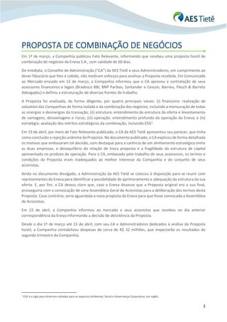 2
PROPOSTA DE COMBINAÇÃO DE NEGÓCIOS
Em 1º de março, a Companhia publicou Fato Relevante, informando que recebeu uma proposta hostil de
combinação de negócios da Eneva S.A., com validade de 60 dias.
De imediato, o Conselho de Administração (“CA”) da AES Tietê e seus Administradores, em cumprimento ao
dever fiduciário que lhes é cabido, não mediram esforços para analisar a Proposta recebida. Em Comunicado
ao Mercado enviado em 13 de março, a Companhia informou que o CA aprovou a contratação de seus
assessores financeiros e legais (Bradesco BBI, BNP Paribas, Santander e Cescon, Barrieu, Flesch & Barreto
Advogados) e definiu a estruturação de diversas frentes de trabalho.
A Proposta foi analisada, de forma diligente, por quatro principais vieses: (i) financeiro: realização de
valuation das Companhias de forma isolada e da combinação dos negócios, incluindo a mensuração de todas
as sinergias e desinergias da transação; (ii) estrutura: entendimento da estrutura da oferta e levantamento
de vantagens, desvantagens e riscos; (iii) operação: entendimento profundo da operação da Eneva; e (iv)
estratégia: avaliação dos méritos estratégicos da combinação, incluindo ESG1
.
Em 19 de abril, por meio de Fato Relevante publicado, o CA da AES Tietê apresentou seu parecer, que tinha
como conclusão a rejeição unânime da Proposta. No documento publicado, o CA explicou de forma detalhada
os motivos que embasaram tal decisão, com destaque para a carência de um alinhamento estratégico entre
as duas empresas, o desequilíbrio da relação de troca proposta e a fragilidade da estrutura de capital
apresentada no produto da operação. Para o CA, embasado pelo trabalho de seus assessores, os termos e
condições da Proposta eram inadequados ao melhor interesse da Companhia e do conjunto de seus
acionistas.
Ainda no documento divulgado, a Administração da AES Tietê se colocou à disposição para se reunir com
representantes da Eneva para identificar a possibilidade de aprimoramento e adequação da estrutura da sua
oferta. E, por fim, o CA deixou claro que, caso a Eneva dissesse que a Proposta original era a sua final,
prosseguiria com a convocação de uma Assembleia Geral de Acionistas para a deliberação dos termos desta
Proposta. Caso contrário, seria aguardada a nova proposta da Eneva para que fosse convocada a Assembleia
de Acionistas.
Em 22 de abril, a Companhia informou ao mercado e seus acionistas que recebeu no dia anterior
correspondência da Eneva informando a decisão de desistência da Proposta.
Desde o dia 1º de março até 21 de abril, com seu CA e Administradores dedicados à análise da Proposta
hostil, a Companhia contabilizou despesas de cerca de R$ 32 milhões, que impactarão os resultados do
segundo trimestre da Companhia.
1 ESG é a sigla para diretrizes voltadas para os aspectos Ambiental, Social e Governança Corporativa, em inglês.
 