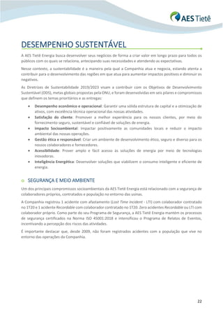 22
DESEMPENHO SUSTENTÁVEL
A AES Tietê Energia busca desenvolver seus negócios de forma a criar valor em longo prazo para todos os
públicos com os quais se relaciona, antecipando suas necessidades e atendendo as expectativas.
Nesse contexto, a sustentabilidade é a maneira pela qual a Companhia atua e negocia, estando atenta a
contribuir para o desenvolvimento das regiões em que atua para aumentar impactos positivos e diminuir os
negativos.
As Diretrizes de Sustentabilidade 2019/2023 visam a contribuir com os Objetivos de Desenvolvimento
Sustentável (ODS), metas globais propostas pela ONU, e foram desenvolvidas em seis pilares e compromissos
que definem os temas prioritários e as entregas:
• Desempenho econômico e operacional: Garantir uma sólida estrutura de capital e a otimização de
ativos, com excelência técnica operacional das nossas atividades.
• Satisfação do cliente: Promover a melhor experiência para os nossos clientes, por meio do
fornecimento seguro, sustentável e confiável de soluções de energia.
• Impacto Socioambiental: Impactar positivamente as comunidades locais e reduzir o impacto
ambiental das nossas operações.
• Gestão ética e responsável: Criar um ambiente de desenvolvimento ético, seguro e diverso para os
nossos colaboradores e fornecedores.
• Acessibilidade: Prover amplo e fácil acesso às soluções de energia por meio de tecnologias
inovadoras.
• Inteligência Energética: Desenvolver soluções que viabilizem o consumo inteligente e eficiente de
energia.
o SEGURANÇA E MEIO AMBIENTE
Um dos principais compromissos socioambientais da AES Tietê Energia está relacionado com a segurança de
colaboradores próprios, contratados e população no entorno das usinas.
A Companhia registrou 1 acidente com afastamento (Lost Time Incident - LTI) com colaborador contratado
no 1T20 e 1 acidente Recordable com colaborador contratado no 1T20. Zero acidentes Recordable ou LTI com
colaborador próprio. Como parte do seu Programa de Segurança, a AES Tietê Energia mantém os processos
de segurança certificados na Norma ISO 45001:2018 e intensificou o Programa de Relatos de Eventos,
incentivando a percepção dos riscos das atividades.
É importante destacar que, desde 2009, não foram registrados acidentes com a população que vive no
entorno das operações da Companhia.
 