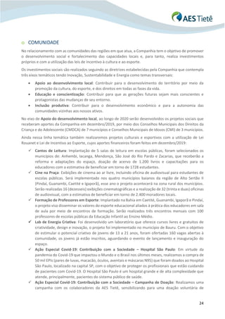 24
o COMUNIDADE
No relacionamento com as comunidades das regiões em que atua, a Companhia tem o objetivo de promover
o desenvolvimento social e fortalecimento das capacidades locais e, para tanto, realiza investimentos
próprios e com a utilização das leis de incentivo à cultura e ao esporte.
Os investimentos sociais são realizados seguindo as diretrizes estabelecidas pela Companhia que contempla
três eixos temáticos tendo Inovação, Sustentabilidade e Energia como temas transversais:
• Apoio ao desenvolvimento local: Contribuir para o desenvolvimento do território por meio da
promoção da cultura, do esporte, e dos direitos em todas as fases da vida.
• Educação e conscientização: Contribuir para que as gerações futuras sejam mais conscientes e
protagonistas das mudanças de seu entorno.
• Inclusão produtiva: Contribuir para o desenvolvimento econômico e para a autonomia das
comunidades vizinhas aos nossos ativos.
No eixo de Apoio do desenvolvimento local, ao longo de 2020 serão desenvolvidos os projetos sociais que
receberam aportes da Companhia em dezembro/2019, por meio dos Conselhos Municipais dos Direitos da
Criança e do Adolescente (CMDCA) de 7 municípios e Conselhos Municipais de Idosos (CMI) de 3 municípios.
Ainda nessa linha temática também realizaremos projetos culturais e esportivos com a utilização de Lei
Rouanet e Lei de Incentivo ao Esporte, cujos aportes financeiros foram feitos em dezembro/2019:
✓ Cantos de Leitura: Implantação de 5 salas de leitura em escolas públicas, foram selecionados os
municípios de: Anhembi, Iacanga, Mendonça, São José do Rio Pardo e Zacarias, que receberão a
reforma e adaptações do espaço, doação de acervo de 1.200 livros e capacitações para os
educadores com a estimativa de beneficiar em torno de 1728 estudantes.
✓ Cine na Praça: Exibições de cinema ao ar livre, incluindo oficina de audiovisual para estudantes de
escolas públicas. Será implementado nos quatro municípios baianos da região de Alto Sertão II
(Pindaí, Guanambi, Caetité e Igaporã), esse ano o projeto acontecerá na zona rural dos municípios.
Serão realizadas 16 (dezesseis) exibições cinematográficas e a realização de 32 (trinta e duas) oficinas
de audiovisual, com a estimativa de beneficiar em torno de 2.400 moradores locais.
✓ Formação de Professores em Esporte: Implantado na Bahia em Caetité, Guanambi, Igaporã e Pindaí,
o projeto visa disseminar os valores do esporte educacional aliados à prática dos educadores em sala
de aula por meio de encontros de formação. Serão realizados três encontros mensais com 100
professores de escolas públicas da Educação Infantil ao Ensino Médio.
✓ Lab de Energia Criativa: Foi desenvolvido um laboratório que oferece cursos livres e gratuitos de
criatividade, design e inovação, o projeto foi implementado no município de Bauru. Com o objetivo
de estimular o potencial criativo de jovens de 13 a 21 anos, foram ofertadas 160 vagas abertas à
comunidade, os jovens já estão inscritos, aguardando o evento de lançamento e inauguração do
espaço.
✓ Ação Especial Covid-19: Contribuição com a Sociedade – Hospital São Paulo: Em virtude da
pandemia do Covid-19 que impactou o Mundo e o Brasil nos últimos meses, realizamos a compra de
50 mil EPIs (pares de luvas, macacão, óculos, aventais e máscaras N95) que foram doados ao Hospital
São Paulo, localizado na capital SP, com o objetivo de proteger os profissionais que estão cuidando
de pacientes com Covid-19. O Hospital São Paulo é um hospital grande e de alta complexidade que
atende, principalmente, pacientes do sistema público de saúde.
✓ Ação Especial Covid-19: Contribuição com a Sociedade – Campanha de Doação: Realizamos uma
campanha com os colaboradores da AES Tietê, sensibilizando para uma doação voluntária de
 