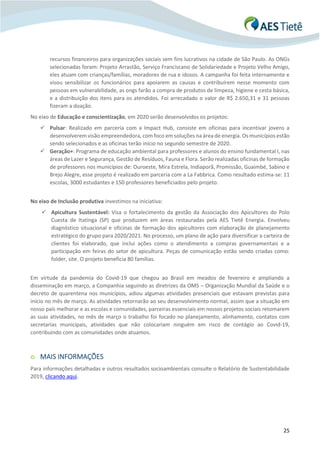 25
recursos financeiros para organizações sociais sem fins lucrativos na cidade de São Paulo. As ONGs
selecionadas foram: Projeto Arrastão, Serviço Franciscano de Solidariedade e Projeto Velho Amigo,
eles atuam com crianças/famílias, moradores de rua e idosos. A campanha foi feita internamente e
visou sensibilizar os funcionários para apoiarem as causas e contribuírem nesse momento com
pessoas em vulnerabilidade, as ongs farão a compra de produtos de limpeza, higiene e cesta básica,
e a distribuição dos itens para os atendidos. Foi arrecadado o valor de R$ 2.650,31 e 31 pessoas
fizeram a doação.
No eixo de Educação e conscientização, em 2020 serão desenvolvidos os projetos:
✓ Pulsar: Realizado em parceria com a Impact Hub, consiste em oficinas para incentivar jovens a
desenvolverem visão empreendedora, com foco em soluções na área de energia. Os municípios estão
sendo selecionados e as oficinas terão início no segundo semestre de 2020.
✓ Geração+: Programa de educação ambiental para professores e alunos do ensino fundamental I, nas
áreas de Lazer e Segurança, Gestão de Resíduos, Fauna e Flora. Serão realizadas oficinas de formação
de professores nos municípios de: Ouroeste, Mira Estrela, Indiaporã, Promissão, Guaimbé, Sabino e
Brejo Alegre, esse projeto é realizado em parceria com a La Fabbrica. Como resultado estima-se: 11
escolas, 3000 estudantes e 150 professores beneficiados pelo projeto.
No eixo de Inclusão produtiva investimos na iniciativa:
✓ Apicultura Sustentável: Visa o fortalecimento da gestão da Associação dos Apicultores do Polo
Cuesta de Itatinga (SP) que produzem em áreas restauradas pela AES Tietê Energia. Envolveu
diagnóstico situacional e oficinas de formação dos apicultores com elaboração de planejamento
estratégico do grupo para 2020/2021. No processo, um plano de ação para diversificar a carteira de
clientes foi elaborado, que inclui ações como o atendimento a compras governamentais e a
participação em feiras do setor de apicultura. Peças de comunicação estão sendo criadas como:
folder, site. O projeto beneficia 80 famílias.
Em virtude da pandemia do Covid-19 que chegou ao Brasil em meados de fevereiro e ampliando a
disseminação em março, a Companhia seguindo as diretrizes da OMS – Organização Mundial da Saúde e o
decreto de quarentena nos municípios, adiou algumas atividades presenciais que estavam previstas para
início no mês de março. As atividades retornarão ao seu desenvolvimento normal, assim que a situação em
nosso país melhorar e as escolas e comunidades, parceiras essenciais em nossos projetos sociais retomarem
as suas atividades, no mês de março o trabalho foi focado no planejamento, alinhamento, contatos com
secretarias municipais, atividades que não colocariam ninguém em risco de contágio ao Covid-19,
contribuindo com as comunidades onde atuamos.
o MAIS INFORMAÇÕES
Para informações detalhadas e outros resultados socioambientais consulte o Relatório de Sustentabilidade
2019, clicando aqui.
 