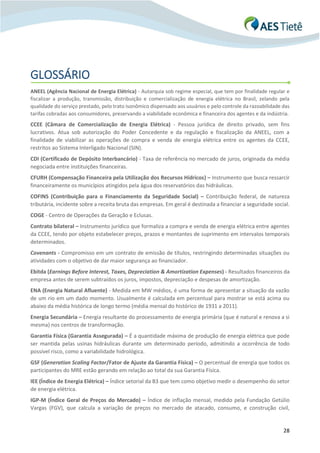 28
GLOSSÁRIO
ANEEL (Agência Nacional de Energia Elétrica) - Autarquia sob regime especial, que tem por finalidade regular e
fiscalizar a produção, transmissão, distribuição e comercialização de energia elétrica no Brasil, zelando pela
qualidade do serviço prestado, pelo trato isonômico dispensado aos usuários e pelo controle da razoabilidade das
tarifas cobradas aos consumidores, preservando a viabilidade econômica e financeira dos agentes e da indústria.
CCEE (Câmara de Comercialização de Energia Elétrica) - Pessoa jurídica de direito privado, sem fins
lucrativos. Atua sob autorização do Poder Concedente e da regulação e fiscalização da ANEEL, com a
finalidade de viabilizar as operações de compra e venda de energia elétrica entre os agentes da CCEE,
restritos ao Sistema Interligado Nacional (SIN).
CDI (Certificado de Depósito Interbancário) - Taxa de referência no mercado de juros, originada da média
negociada entre instituições financeiras.
CFURH (Compensação Financeira pela Utilização dos Recursos Hídricos) – Instrumento que busca ressarcir
financeiramente os municípios atingidos pela água dos reservatórios das hidráulicas.
COFINS (Contribuição para o Financiamento da Seguridade Social) – Contribuição federal, de natureza
tributária, incidente sobre a receita bruta das empresas. Em geral é destinada a financiar a seguridade social.
COGE - Centro de Operações da Geração e Eclusas.
Contrato bilateral – Instrumento jurídico que formaliza a compra e venda de energia elétrica entre agentes
da CCEE, tendo por objeto estabelecer preços, prazos e montantes de suprimento em intervalos temporais
determinados.
Covenants - Compromisso em um contrato de emissão de títulos, restringindo determinadas situações ou
atividades com o objetivo de dar maior segurança ao financiador.
Ebitda (Earnings Before Interest, Taxes, Depreciation & Amortization Expenses) - Resultados financeiros da
empresa antes de serem subtraídos os juros, impostos, depreciação e despesas de amortização.
ENA (Energia Natural Afluente) - Medida em MW médios, é uma forma de apresentar a situação da vazão
de um rio em um dado momento. Usualmente é calculada em percentual para mostrar se está acima ou
abaixo da média histórica de longo termo (média mensal do histórico de 1931 a 2011).
Energia Secundária – Energia resultante do processamento de energia primária (que é natural e renova a si
mesma) nos centros de transformação.
Garantia Física (Garantia Assegurada) – É a quantidade máxima de produção de energia elétrica que pode
ser mantida pelas usinas hidráulicas durante um determinado período, admitindo a ocorrência de todo
possível risco, como a variabilidade hidrológica.
GSF (Generation Scaling Factor/Fator de Ajuste da Garantia Física) – O percentual de energia que todos os
participantes do MRE estão gerando em relação ao total da sua Garantia Física.
IEE (Índice de Energia Elétrica) – Índice setorial da B3 que tem como objetivo medir o desempenho do setor
de energia elétrica.
IGP-M (Índice Geral de Preços do Mercado) – Índice de inflação mensal, medido pela Fundação Getúlio
Vargas (FGV), que calcula a variação de preços no mercado de atacado, consumo, e construção civil,
 