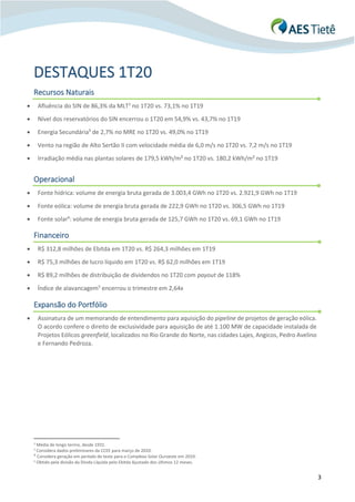 3
DESTAQUES 1T20
Recursos Naturais
• Afluência do SIN de 86,3% da MLT2
no 1T20 vs. 73,1% no 1T19
• Nível dos reservatórios do SIN encerrou o 1T20 em 54,9% vs. 43,7% no 1T19
• Energia Secundária3
de 2,7% no MRE no 1T20 vs. 49,0% no 1T19
• Vento na região de Alto Sertão II com velocidade média de 6,0 m/s no 1T20 vs. 7,2 m/s no 1T19
• Irradiação média nas plantas solares de 179,5 kWh/m² no 1T20 vs. 180,2 kWh/m² no 1T19
Operacional
• Fonte hídrica: volume de energia bruta gerada de 3.003,4 GWh no 1T20 vs. 2.921,9 GWh no 1T19
• Fonte eólica: volume de energia bruta gerada de 222,9 GWh no 1T20 vs. 306,5 GWh no 1T19
• Fonte solar4
: volume de energia bruta gerada de 125,7 GWh no 1T20 vs. 69,1 GWh no 1T19
Financeiro
• R$ 312,8 milhões de Ebitda em 1T20 vs. R$ 264,3 milhões em 1T19
• R$ 75,3 milhões de lucro líquido em 1T20 vs. R$ 62,0 milhões em 1T19
• R$ 89,2 milhões de distribuição de dividendos no 1T20 com payout de 118%
• Índice de alavancagem5
encerrou o trimestre em 2,64x
Expansão do Portfólio
• Assinatura de um memorando de entendimento para aquisição do pipeline de projetos de geração eólica.
O acordo confere o direito de exclusividade para aquisição de até 1.100 MW de capacidade instalada de
Projetos Eólicos greenfield, localizados no Rio Grande do Norte, nas cidades Lajes, Angicos, Pedro Avelino
e Fernando Pedroza.
2 Média de longo termo, desde 1931.
3
Considera dados preliminares da CCEE para março de 2020.
4
Considera geração em período de teste para o Complexo Solar Ouroeste em 2019.
5 Obtido pela divisão da Dívida Líquida pelo Ebitda Ajustado dos últimos 12 meses.
 