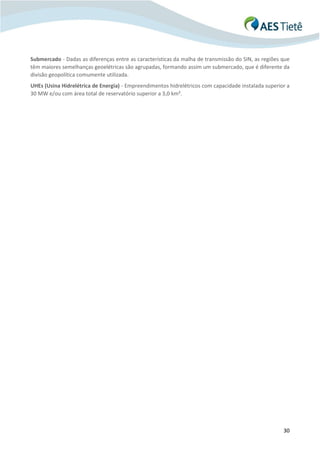 30
Submercado - Dadas as diferenças entre as características da malha de transmissão do SIN, as regiões que
têm maiores semelhanças geoelétricas são agrupadas, formando assim um submercado, que é diferente da
divisão geopolítica comumente utilizada.
UHEs (Usina Hidrelétrica de Energia) - Empreendimentos hidrelétricos com capacidade instalada superior a
30 MW e/ou com área total de reservatório superior a 3,0 km².
 
