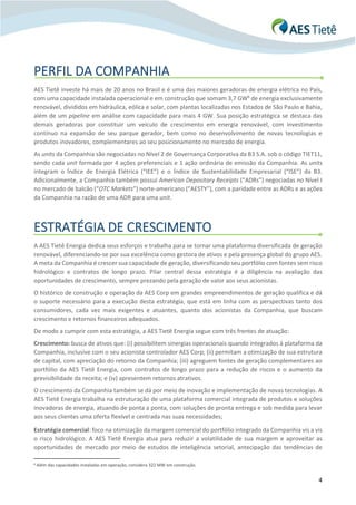 4
PERFIL DA COMPANHIA
AES Tietê investe há mais de 20 anos no Brasil e é uma das maiores geradoras de energia elétrica no País,
com uma capacidade instalada operacional e em construção que somam 3,7 GW6
de energia exclusivamente
renovável, divididos em hidráulica, eólica e solar, com plantas localizadas nos Estados de São Paulo e Bahia,
além de um pipeline em análise com capacidade para mais 4 GW. Sua posição estratégica se destaca das
demais geradoras por constituir um veículo de crescimento em energia renovável, com investimento
contínuo na expansão de seu parque gerador, bem como no desenvolvimento de novas tecnologias e
produtos inovadores, complementares ao seu posicionamento no mercado de energia.
As units da Companhia são negociadas no Nível 2 de Governança Corporativa da B3 S.A. sob o código TIET11,
sendo cada unit formada por 4 ações preferenciais e 1 ação ordinária de emissão da Companhia. As units
integram o Índice de Energia Elétrica (“IEE”) e o Índice de Sustentabilidade Empresarial (“ISE”) da B3.
Adicionalmente, a Companhia também possui American Depositary Receipts (“ADRs”) negociadas no Nível I
no mercado de balcão (“OTC Markets”) norte-americano (“AESTY”), com a paridade entre as ADRs e as ações
da Companhia na razão de uma ADR para uma unit.
ESTRATÉGIA DE CRESCIMENTO
A AES Tietê Energia dedica seus esforços e trabalha para se tornar uma plataforma diversificada de geração
renovável, diferenciando-se por sua excelência como gestora de ativos e pela presença global do grupo AES.
A meta da Companhia é crescer sua capacidade de geração, diversificando seu portfólio com fontes sem risco
hidrológico e contratos de longo prazo. Pilar central dessa estratégia é a diligência na avaliação das
oportunidades de crescimento, sempre prezando pela geração de valor aos seus acionistas.
O histórico de construção e operação da AES Corp em grandes empreendimentos de geração qualifica e dá
o suporte necessário para a execução desta estratégia, que está em linha com as perspectivas tanto dos
consumidores, cada vez mais exigentes e atuantes, quanto dos acionistas da Companhia, que buscam
crescimento e retornos financeiros adequados.
De modo a cumprir com esta estratégia, a AES Tietê Energia segue com três frentes de atuação:
Crescimento: busca de ativos que: (i) possibilitem sinergias operacionais quando integrados à plataforma da
Companhia, inclusive com o seu acionista controlador AES Corp; (ii) permitam a otimização de sua estrutura
de capital, com apreciação do retorno da Companhia; (iii) agreguem fontes de geração complementares ao
portfólio da AES Tietê Energia, com contratos de longo prazo para a redução de riscos e o aumento da
previsibilidade da receita; e (iv) apresentem retornos atrativos.
O crescimento da Companhia também se dá por meio de inovação e implementação de novas tecnologias. A
AES Tietê Energia trabalha na estruturação de uma plataforma comercial integrada de produtos e soluções
inovadoras de energia, atuando de ponta a ponta, com soluções de pronta entrega e sob medida para levar
aos seus clientes uma oferta flexível e centrada nas suas necessidades;
Estratégia comercial: foco na otimização da margem comercial do portfólio integrado da Companhia vis a vis
o risco hidrológico. A AES Tietê Energia atua para reduzir a volatilidade de sua margem e aproveitar as
oportunidades de mercado por meio de estudos de inteligência setorial, antecipação das tendências de
6 Além das capacidades instaladas em operação, considera 322 MW em construção.
 