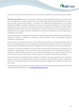 5
preços de curto prazo, estreito relacionamento com os clientes e agilidade na implementação da estratégia;
e
Excelência operacional: garantir e incrementar a eficiência na operação da Companhia, que anda em linha
com a estratégia de crescimento mencionada. A AES Tietê Energia está focada na identificação de projetos
que permitam capturar valor mediante o incremento de performance proporcionado por uma equipe
qualificada de O&M e uma gestão diligente de seus ativos. Outro ponto de destaque é a centralização das
operações de todas as plantas do portfólio pelo Centro de Operação da Geração de Energia (COGE),
garantindo a gestão eficiente dos ativos. A Companhia, de forma mais ampla, tem como objetivo garantir a
excelência de sua operação, incluindo a otimização de sua estrutura de capital que serve de suporte para a
estratégia de crescimento.
Como resultado dessa estratégia, diversos produtos e soluções estão sendo customizados para cada perfil de
cliente. Um exemplo é a geração de energia por meio de fazendas solares, nos modelos de geração
distribuída e compartilhada.
Ainda em linha com as fontes renováveis, a AES Tietê Energia foi pioneira na comercialização de I-RECs no
Brasil, certificado global que comprova a geração de energia por meio de fontes renováveis, certificando seu
uso, garantindo rastreabilidade, valorização e engajamento da marca do usuário com as causas ambientais.
Em paralelo, a Companhia também tem se posicionado no mercado de armazenamento de energia por meio
de baterias (“energy storage”). Com o aumento no uso de fontes cada vez mais intermitentes e sazonais, as
soluções por meio de baterias permitem o armazenamento da energia para uso futuro, conforme curva de
consumo ou de preço, sem interrupção e de forma segura, com respostas praticamente instantâneas.
Os investimentos em inovação continuam sendo foco da empresa, que busca constantemente as melhores
práticas, seja por meio de desenvolvimento interno ou programas de aceleração de startups. O objetivo é
simples: criar soluções disruptivas e de fácil aplicação, capazes de agregar funcionalidades e facilitar a vida
dos usuários.
Para saber mais sobre o portfólio de soluções e produtos da AES Tietê Energia (incluindo Geração Distribuída
e Armazenamento de Energia), acesse http://www.aestiete.com.br/.
 