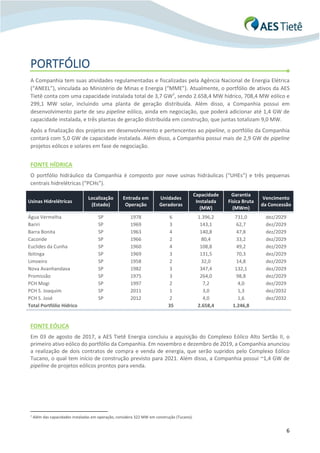 6
PORTFÓLIO
A Companhia tem suas atividades regulamentadas e fiscalizadas pela Agência Nacional de Energia Elétrica
(“ANEEL”), vinculada ao Ministério de Minas e Energia (“MME”). Atualmente, o portfólio de ativos da AES
Tietê conta com uma capacidade instalada total de 3,7 GW7
, sendo 2.658,4 MW hídrico, 708,4 MW eólico e
299,1 MW solar, incluindo uma planta de geração distribuída. Além disso, a Companhia possui em
desenvolvimento parte de seu pipeline eólico, ainda em negociação, que poderá adicionar até 1,4 GW de
capacidade instalada, e três plantas de geração distribuída em construção, que juntas totalizam 9,0 MW.
Após a finalização dos projetos em desenvolvimento e pertencentes ao pipeline, o portfólio da Companhia
contará com 5,0 GW de capacidade instalada. Além disso, a Companhia possui mais de 2,9 GW de pipeline
projetos eólicos e solares em fase de negociação.
FONTE HÍDRICA
O portfólio hidráulico da Companhia é composto por nove usinas hidráulicas (“UHEs”) e três pequenas
centrais hidrelétricas (“PCHs”).
Usinas Hidrelétricas
Localização
(Estado)
Entrada em
Operação
Unidades
Geradoras
Capacidade
Instalada
(MW)
Garantia
Física Bruta
(MWm)
Vencimento
da Concessão
Água Vermelha SP 1978 6 1.396,2 731,0 dez/2029
Bariri SP 1969 3 143,1 62,7 dez/2029
Barra Bonita SP 1963 4 140,8 47,8 dez/2029
Caconde SP 1966 2 80,4 33,2 dez/2029
Euclides da Cunha SP 1960 4 108,8 49,2 dez/2029
Ibitinga SP 1969 3 131,5 70,3 dez/2029
Limoeiro SP 1958 2 32,0 14,8 dez/2029
Nova Avanhandava SP 1982 3 347,4 132,1 dez/2029
Promissão SP 1975 3 264,0 98,8 dez/2029
PCH Mogi SP 1997 2 7,2 4,0 dez/2029
PCH S. Joaquim SP 2011 1 3,0 1,3 dez/2032
PCH S. José SP 2012 2 4,0 1,6 dez/2032
Total Portfólio Hídrico 35 2.658,4 1.246,8
FONTE EÓLICA
Em 03 de agosto de 2017, a AES Tietê Energia concluiu a aquisição do Complexo Eólico Alto Sertão II, o
primeiro ativo eólico do portfólio da Companhia. Em novembro e dezembro de 2019, a Companhia anunciou
a realização de dois contratos de compra e venda de energia, que serão supridos pelo Complexo Eólico
Tucano, o qual tem início de construção previsto para 2021. Além disso, a Companhia possui ~1,4 GW de
pipeline de projetos eólicos prontos para venda.
7 Além das capacidades instaladas em operação, considera 322 MW em construção (Tucano).
 