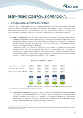 8
DESEMPENHO COMERCIAL E OPERACIONAL
o GESTÃO COMERCIAL DO PORTFÓLIO DE ENERGIA
Desde 2016, a AES Tietê Energia possui uma estratégia dinâmica e ativa de curto, médio e longo prazos para
a mitigação do risco hidrológico. A estratégia da Companhia está pautada na gestão do portfólio, com
monitoramento constante das exposições mensais, buscando oportunidades comerciais para geração de
valor e redução da volatilidade na geração de caixa. Essa estratégia pode ser dividia em três frentes:
(i) Nível de contratação: o nível de contratação do portfólio é utilizado como hedge para absorver o
rebaixamento da garantia física causado pelo GSF (risco hidrológico) ao longo do ano. A decisão do
nível de contratação ótimo é feita com base na visão da Companhia de risco e retorno. Importante
ressaltar que esse nível pode ser alterado mês a mês para condizer com a sazonalidade do recurso
hídrico e/ou condições comerciais favoráveis.
Começamos o ano já com um nível de contratação quase próximo do nível estimado como ótimo
para os próximos anos, dada a hidrologia atípica de 2019, que possibilitou que a Companhia se
aproveitasse de oportunidades comerciais, com preços de venda acima do portfólio hídrico do
período. Neste trimestre, continuamos avançando no nível de contratação entre 2021 e 2024. Foram
vendidos 122 MWm em energia para esse período à ~R$ 172/MWh.
Evolução do portfólio8 - MWm
(ii) Comercialização de energia: estratégia em que a Companhia compra e vende energia de forma ativa
com o book de geração para negociação do volume de energia descontratado. Além de trazer uma
margem incremental e mitigar riscos da operação, este movimento garante uma sensibilidade
apurada de preços praticados no mercado, para que possa se beneficiar de melhores oportunidades
de negócio para incremento no nível de contratação do portfólio.; e
8
Exclui perdas e consumo interno (garantia física líquida). Energia ajustada de acordo com a expectativa de entrada em operação das plantas. Valores
reais com base em dezembro de 2019.
Preço Eólico + Solar¹ 2 (R$/MWh)
Nível de Contratação Total do Portfólio
200 178198 189
247 248 298 348 348
916 836
950 852
481
306 385
282 392
762
1.469
2020 2021 2022
1.470
2023 2024
1.531 1.592 1.592
Energia Disponívelpara Venda Energia HídricaContratada Energia Eólica e Solar Contratadas
79% 75%74% 82%
178
52%
169 157169 161 153Preço Hídrico (Convencional)1 (R$/MWh)
1 – Preço antes dos impostos;2 – Considera Geração Distribuída a partir de 2020 e Complexo Eólico Tucano a partir de 2022
 