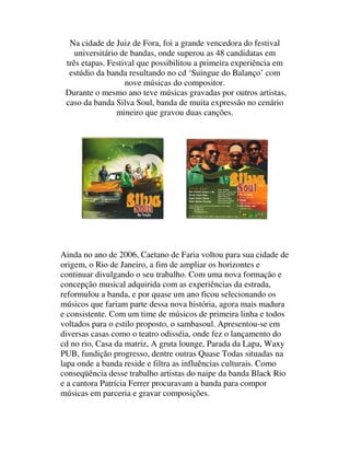 Na cidade de Juiz de Fora, foi a grande vencedora do festival
    universitário de bandas, onde superou as 48 candidatas em
 três etapas. Festival que possibilitou a primeira experiência em
  estúdio da banda resultando no cd ‘Suingue do Balanço’ com
                   nove músicas do compositor.
 Durante o mesmo ano teve músicas gravadas por outros artistas,
 caso da banda Silva Soul, banda de muita expressão no cenário
                 mineiro que gravou duas canções.




Ainda no ano de 2006, Caetano de Faria voltou para sua cidade de
origem, o Rio de Janeiro, a fim de ampliar os horizontes e
continuar divulgando o seu trabalho. Com uma nova formação e
concepção musical adquirida com as experiências da estrada,
reformulou a banda, e por quase um ano ficou selecionando os
músicos que fariam parte dessa nova história, agora mais madura
e consistente. Com um time de músicos de primeira linha e todos
voltados para o estilo proposto, o sambasoul. Apresentou-se em
diversas casas como o teatro odisséia, onde fez o lançamento do
cd no rio, Casa da matriz, A gruta lounge, Parada da Lapa, Waxy
PUB, fundição progresso, dentre outras Quase Todas situadas na
lapa onde a banda reside e filtra as influências culturais. Como
conseqüência desse trabalho artistas do naipe da banda Black Rio
e a cantora Patrícia Ferrer procuravam a banda para compor
músicas em parceria e gravar composições.
 