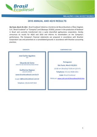 2010 ANNUAL AND 4Q10 RESULTS

São Paulo, March 29, 2011 - Brasil Ecodiesel Indústria e Comércio de Biocombustíveis e Óleos Vegetais
S.A. (“Brasil Ecodiesel” or “Company”) and (Bovespa: ECOD3), pioneer in the production of biodiesel
in Brazil and currently transformed into a quite diversified agribusiness corporation, hereby
announces its results for 4Q10 and 2010 and informs its shareholders on the Company’s
performance. The Company’s financial statements are prepared in accordance with Brazilian
Corporation Law and presented on a consolidated grounds in accordance with Brazilian accounting
practices.



                    CONTACTS                                         CONFERENCE CALL



             José Carlos Aguilera
                          CEO



                                                                         Portuguese
               Eduardo de Come
        EXECUTIVE AND INVESTOR RELATIONS OFFICER
                                                                  São Paulo, March 30,2011
                                                             10:00 am (Brasília)/ 9:00 am (US-ET)
              Guilherme Raposo
                   EXECUTIVE OFFICER                            Telephone: 55 (11) 4688-6361
        www.brasilecodiesel.com.br/ri                               Code: Brasil Ecodiesel

       E-mail: ri@brasilecodiesel.com.br               Webcast: www.ccall.com.br/brecodiesel/4t10.htm

           Telephone: +55 (11) 3137-3114




                                                                                                    1
 