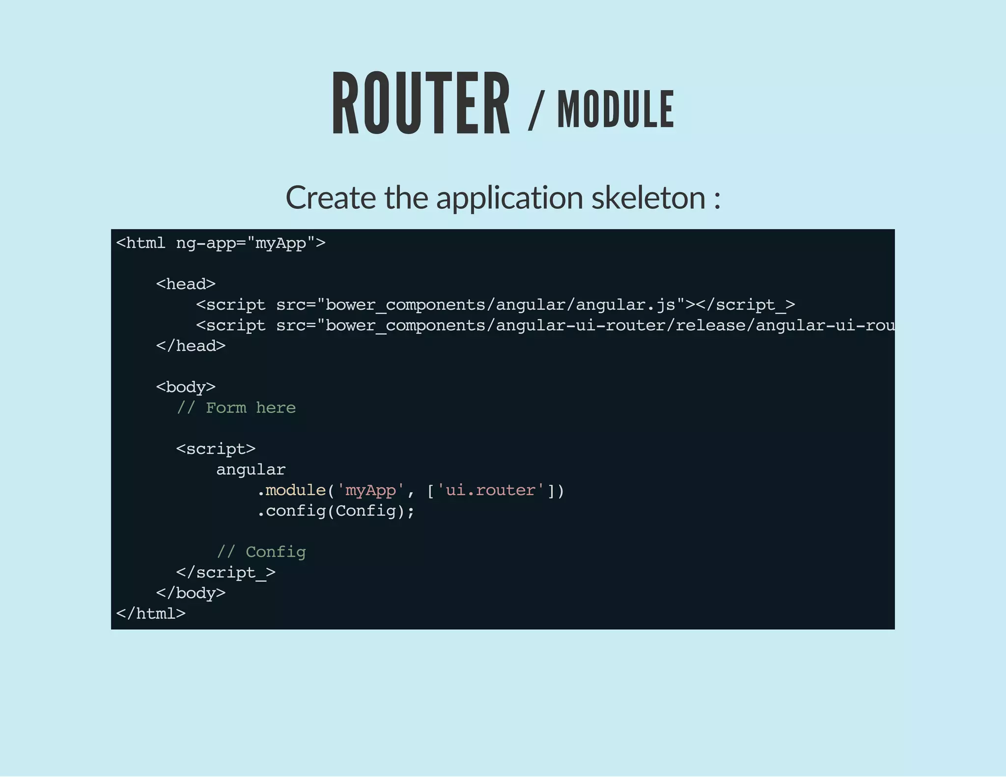 ROUTER / MODULE
Create the application skeleton :
<htmlng-app="myApp">
<head>
<scriptsrc="bower_components/angular/angular.js"></script_>
<scriptsrc="bower_components/angular-ui-router/release/angular-ui-router.js">
</head>
<body>
//Formhere
<script>
angular
.module('myApp',['ui.router'])
.config(Config);
//Config
</script_>
</body>
</html>
 