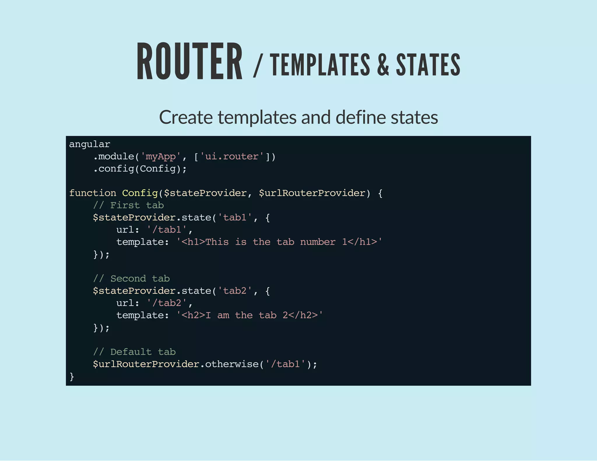 ROUTER / TEMPLATES & STATES
Create templates and define states
angular
.module('myApp',['ui.router'])
.config(Config);
functionConfig($stateProvider,$urlRouterProvider){
//Firsttab
$stateProvider.state('tab1',{
url:'/tab1',
template:'<h1>Thisisthetabnumber1</h1>'
});
//Secondtab
$stateProvider.state('tab2',{
url:'/tab2',
template:'<h2>Iamthetab2</h2>'
});
//Defaulttab
$urlRouterProvider.otherwise('/tab1');
}
 