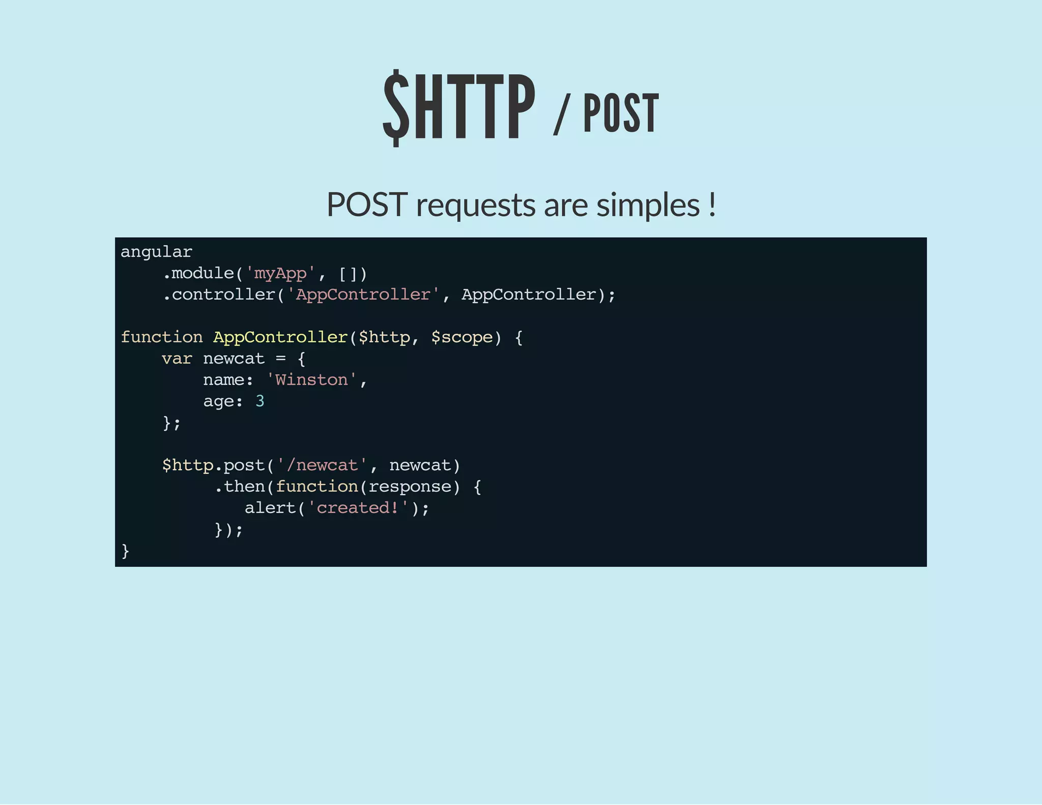 $HTTP / POST
POST requests are simples !
angular
.module('myApp',[])
.controller('AppController',AppController);
functionAppController($http,$scope){
varnewcat={
name:'Winston',
age:3
};
$http.post('/newcat',newcat)
.then(function(response){
alert('created!');
});
}
 