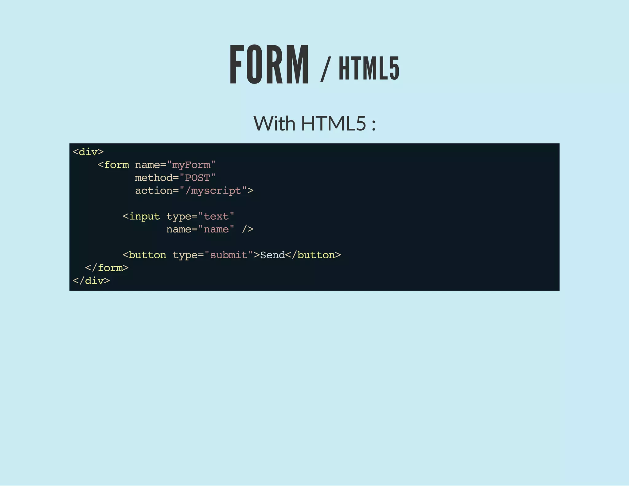 FORM / HTML5
With HTML5 :
<div>
<formname="myForm"
method="POST"
action="/myscript">
<inputtype="text"
name="name"/>
<buttontype="submit">Send</button>
</form>
</div>
 