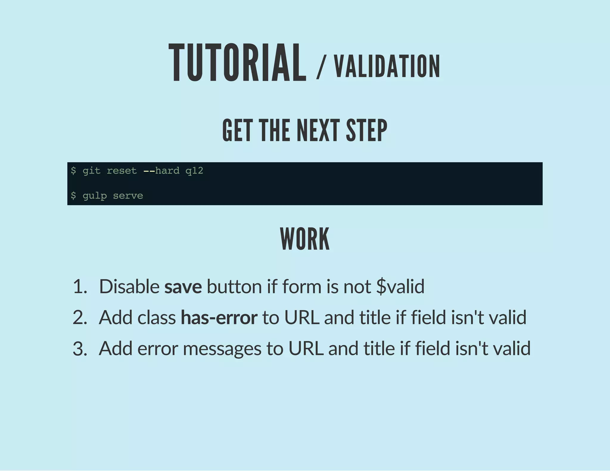TUTORIAL / VALIDATION
GET THE NEXT STEP
$gitreset--hardq12
$gulpserve
WORK
1.  Disable save button if form is not $valid
2.  Add class has‐error to URL and title if field isn't valid
3.  Add error messages to URL and title if field isn't valid
 